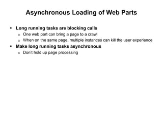 Asynchronous Loading of Web Parts
 Long running tasks are blocking calls
 One web part can bring a page to a crawl
 When on the same page, multiple instances can kill the user experience
 Make long running tasks asynchronous
 Don’t hold up page processing
 