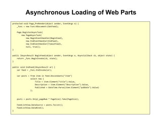 Asynchronous Loading of Web Parts
protected void Page_PreRender(object sender, EventArgs e) {
_func = new Func<XDocument>(GetFeed);
Page.RegisterAsyncTask(
new PageAsyncTask(
new BeginEventHandler(BeginFeed),
new EndEventHandler(EndFeed),
new EndEventHandler(TimoutFeed),
null, true));
}
public IAsyncResult BeginFeed(object sender, EventArgs e, AsyncCallback cb, object state) {
return _func.BeginInvoke(cb, state);
}
public void EndFeed(IAsyncResult ar) {
var feed = _func.EndInvoke(ar);
var posts = from item in feed.Descendants("item")
select new {
Title = item.Element("title").Value,
Description = item.Element("description").Value,
Published = DateTime.Parse(item.Element("pubDate").Value)
};
posts = posts.Skip(_pageNum * PageSize).Take(PageSize);
FeedListView.DataSource = posts.ToList();
FeedListView.DataBind();
}
 