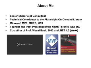 About Me
 Senior SharePoint Consultant
 Technical Contributor to the Pluralsight On-Demand Library
 Microsoft MVP, MCPD, MCT
 Founder and Past-President of the North Toronto .NET UG
 Co-author of Prof. Visual Basic 2012 and .NET 4.5 (Wrox)
 