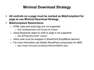 Minimal Download Strategy
 All controls on a page must be marked as MdsCompliant for
page to use Minimal Download Strategy
 MdsCompliant Restrictions:
 HTML style and script tags are not supported
 Use CssRegistration and ScriptLink instead
 Using Response object to write to page is not supported
 Use SPHttpUtility.Write* instead
 Inline code must be wrapped in SharePoint:ScriptBlock element
 For more information see Modify SharePoint components for MDS
 http://msdn.microsoft.com/library/office/dn456543.aspx
 