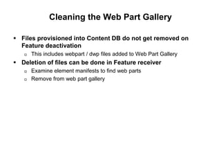 Cleaning the Web Part Gallery
 Files provisioned into Content DB do not get removed on
Feature deactivation
 This includes webpart / dwp files added to Web Part Gallery
 Deletion of files can be done in Feature receiver
 Examine element manifests to find web parts
 Remove from web part gallery
 