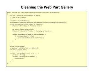 Cleaning the Web Part Gallery
public override void FeatureDeactivating(SPFeatureReceiverProperties properties)
{
var site = properties.Feature.Parent as SPSite;
if (site == null) return;
var parts = new List<string>();
var elements = properties.Definition.GetElementDefinitions(CultureInfo.CurrentCulture);
foreach (SPElementDefinition element in elements) {
if (element.ElementType != "Module") continue;
var node = element.XmlDefinition;
if (node.Attributes["Url"].Value != "_catalogs/wp") continue;
foreach (XmlElement childNode in node.ChildNodes) {
if (childNode.Name == "File") {
parts.Add(childNode.GetAttribute("Url"));
}
}
}
var web = site.RootWeb;
var gallery = web.Lists["Web Part Gallery"];
var items = gallery.Items;
for (int i = items.Count - 1; i >= 0; i--) {
var item = items[i];
if (parts.Contains(item.File.Name)) {
item.Delete();
}
}
}
 