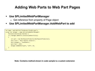 Adding Web Parts to Web Part Pages
 Use SPLimitedWebPartManager
 Get reference from property of Page object
 Use SPLimitedWebPartManager.AddWebPart to add
var page = web.GetFile("SiteAssets/Test02.aspx");
using (var manager = page.GetLimitedWebPartManager(
PersonalizationScope.Shared)) {
if (!manager.WebParts.Contains(webPartTitle))
{
var part = new MostPopularProducts2.MostPopularProducts2();
part.Title = "Most Popular Products";
part.Category = "Condiments";
part.Year = 1997;
manager.AddWebPart(part, "Left", 0);
}
}
Note: Contains method shown in code sample is a custom extension
 