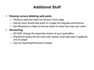Additional Stuff
 Closing versus deleting web parts
 Closing a web part does not remove it from page
 Having many closed web parts on a page can degrade performance
 Set AllowClose to false to remove option to close from web part verbs
 Versioning
 DO NOT change the assembly version of your assemblies
 SharePoint stores the full name with version of all web parts in galleries
and on pages
 Use the AssemblyFileVersion instead
 