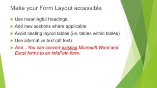 Use meaningful Headings. 
Add new sections where applicable 
Avoid nesting layout tables (i.e. tables within tables) 
Use alternative text (alt text) 
And…You can convert existingMicrosoft Word and Excel forms to an InfoPath form. 
Make your Form Layout accessible  