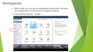 Within sites, you can set up workspaces where team members can collaborate on a document or a special meeting. 
From All Site Content…Create 
Workspaces  