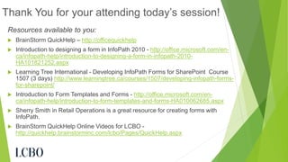 Resources available to you: 
BrainStorm QuickHelp –http://officequickhelp 
Introduction to designing a form in InfoPath 2010 -http://office.microsoft.com/en- ca/infopath-help/introduction-to-designing-a-form-in-infopath-2010- HA101821252.aspx 
Learning Tree International -Developing InfoPath Forms for SharePoint Course 1507 (3 days) http://www.learningtree.ca/courses/1507/developing-infopath-forms- for-sharepoint/ 
Introduction to Form Templates and Forms -http://office.microsoft.com/en- ca/infopath-help/introduction-to-form-templates-and-forms-HA010062685.aspx 
Sherry Smith in Retail Operations is a great resource for creating forms with InfoPath. 
BrainStorm QuickHelp Online Videos for LCBO - http://quickhelp.brainstorminc.com/lcbo/Pages/QuickHelp.aspx 
Thank You for your attending today’s session! 