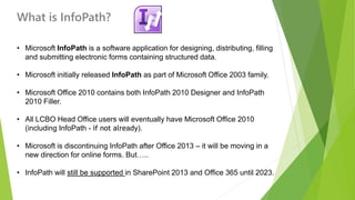 What is InfoPath? 
•Microsoft InfoPathis a software application for designing, distributing, filling and submitting electronic forms containing structured data. 
•Microsoft initially released InfoPathas part of Microsoft Office 2003 family. 
•Microsoft Office 2010 contains both InfoPath 2010 Designer and InfoPath 2010 Filler. 
•All LCBO Head Office users will eventually have Microsoft Office 2010 (including InfoPath -if not already). 
•Microsoft is discontinuing InfoPath after Office 2013 –it will be moving in a new direction for online forms. But….. 
•InfoPath will still be supported in SharePoint 2013 and Office 365 until 2023.  