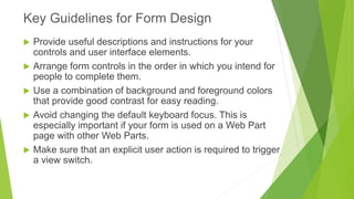 Provide useful descriptions and instructions for your controls and user interface elements. 
Arrange form controls in the order in which you intend for people to complete them. 
Use a combination of background and foreground colors that provide good contrast for easy reading. 
Avoid changing the default keyboard focus. This is especially important if your form is used on a Web Part page with other Web Parts. 
Make sure that an explicit user action is required to trigger a view switch. 
Key Guidelines for Form Design  