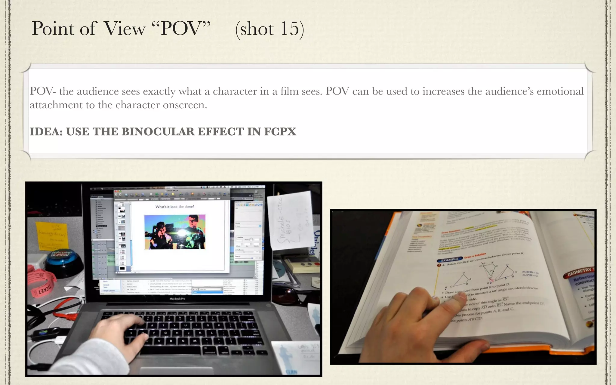 Point of View “POV”                       (shot 15)

POV- the audience sees exactly what a character in a ﬁlm sees. POV can be used to increases the audience’s emotional
attachment to the character onscreen.

IDEA: USE THE BINOCULAR EFFECT IN FCPX
 