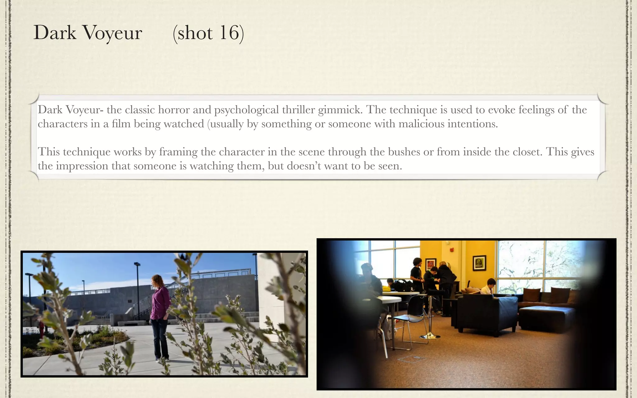 Dark Voyeur                (shot 16)


Dark Voyeur- the classic horror and psychological thriller gimmick. The technique is used to evoke feelings of the
characters in a ﬁlm being watched (usually by something or someone with malicious intentions.

This technique works by framing the character in the scene through the bushes or from inside the closet. This gives
the impression that someone is watching them, but doesn’t want to be seen.
 