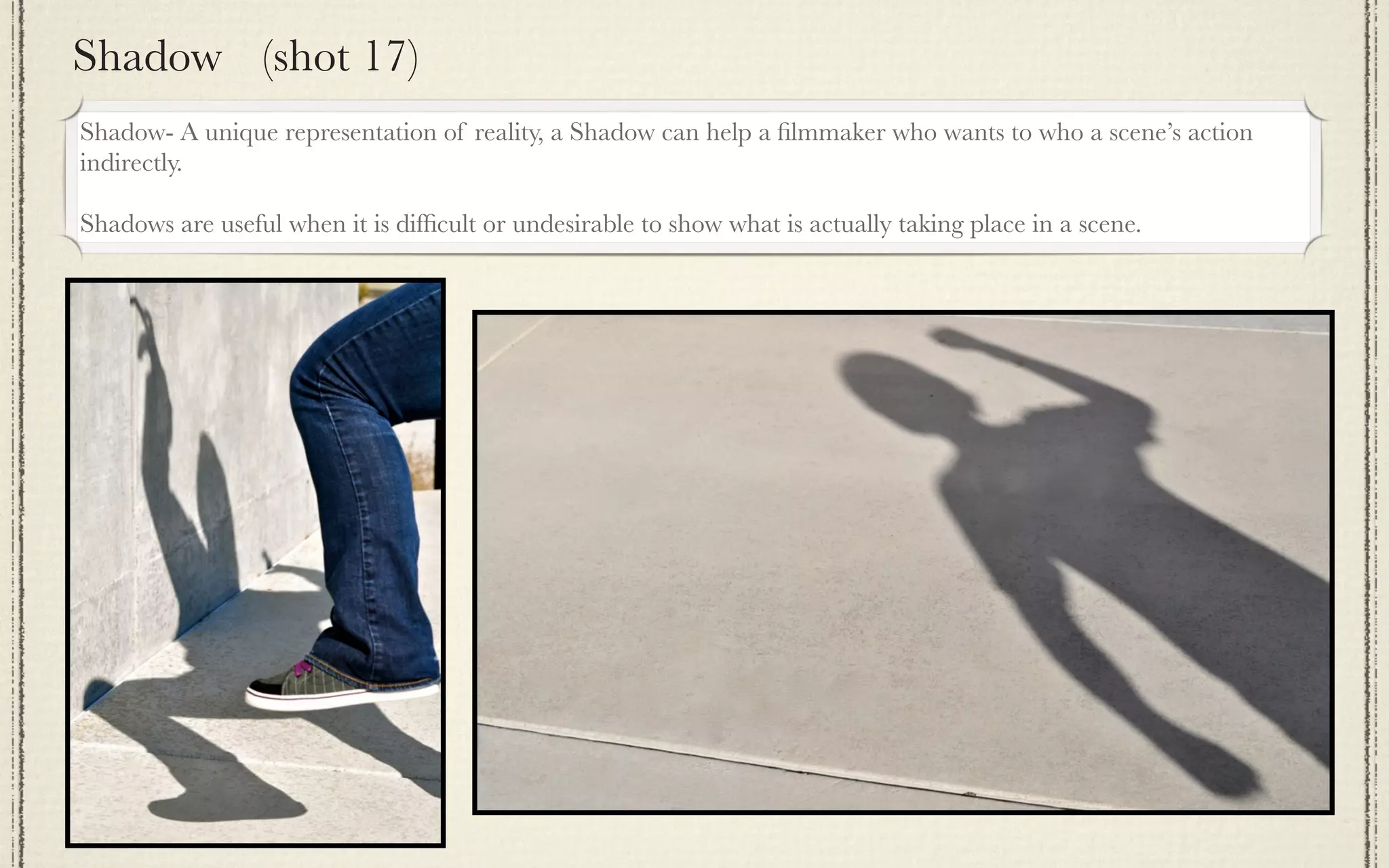 Shadow (shot 17)
Shadow- A unique representation of reality, a Shadow can help a ﬁlmmaker who wants to who a scene’s action
indirectly.

Shadows are useful when it is difﬁcult or undesirable to show what is actually taking place in a scene.
 