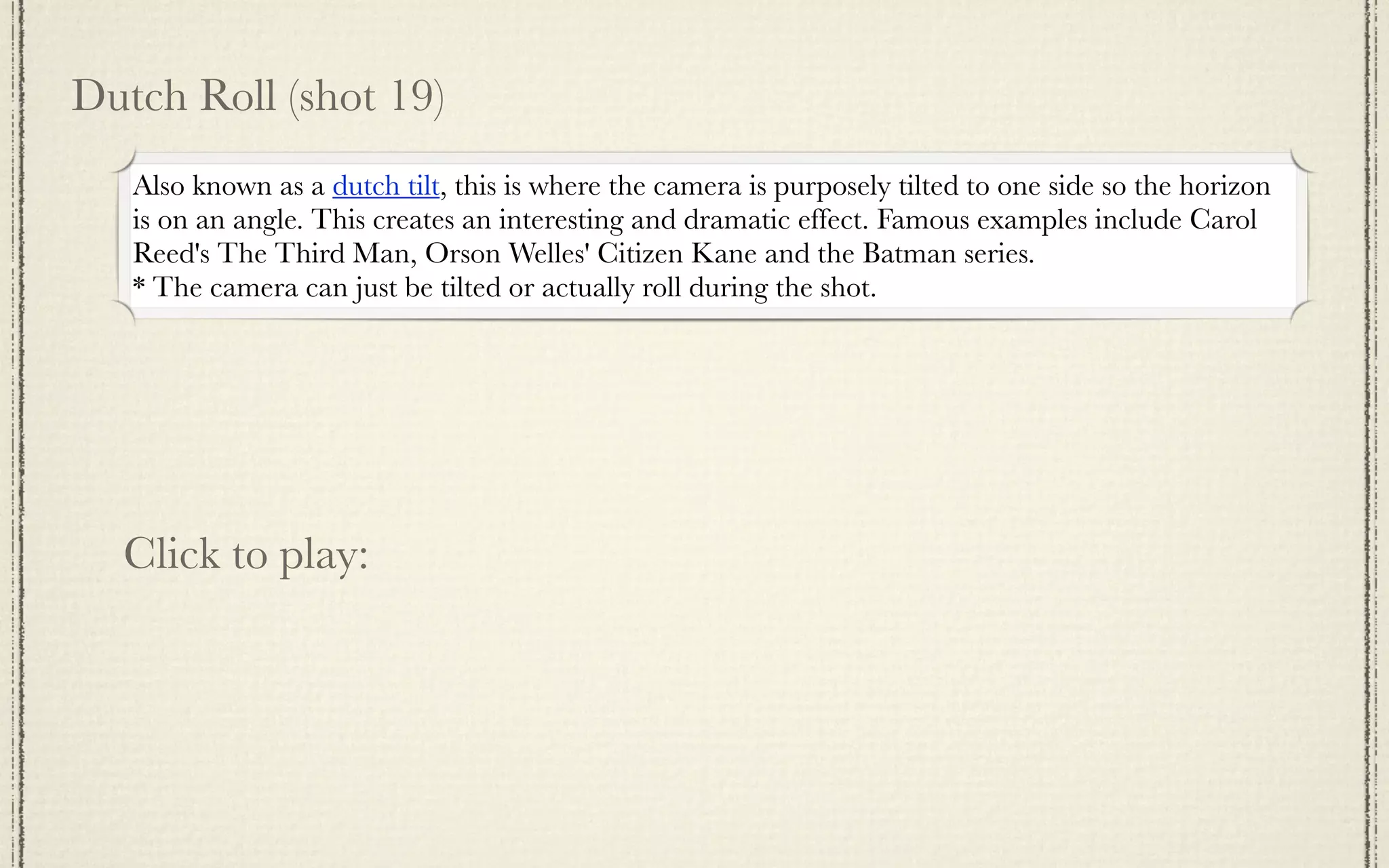 Dutch Roll (shot 19)
   Also known as a dutch tilt, this is where the camera is purposely tilted to one side so the horizon
   is on an angle. This creates an interesting and dramatic effect. Famous examples include Carol
   Reed's The Third Man, Orson Welles' Citizen Kane and the Batman series.
   * The camera can just be tilted or actually roll during the shot.




  Click to play:
 