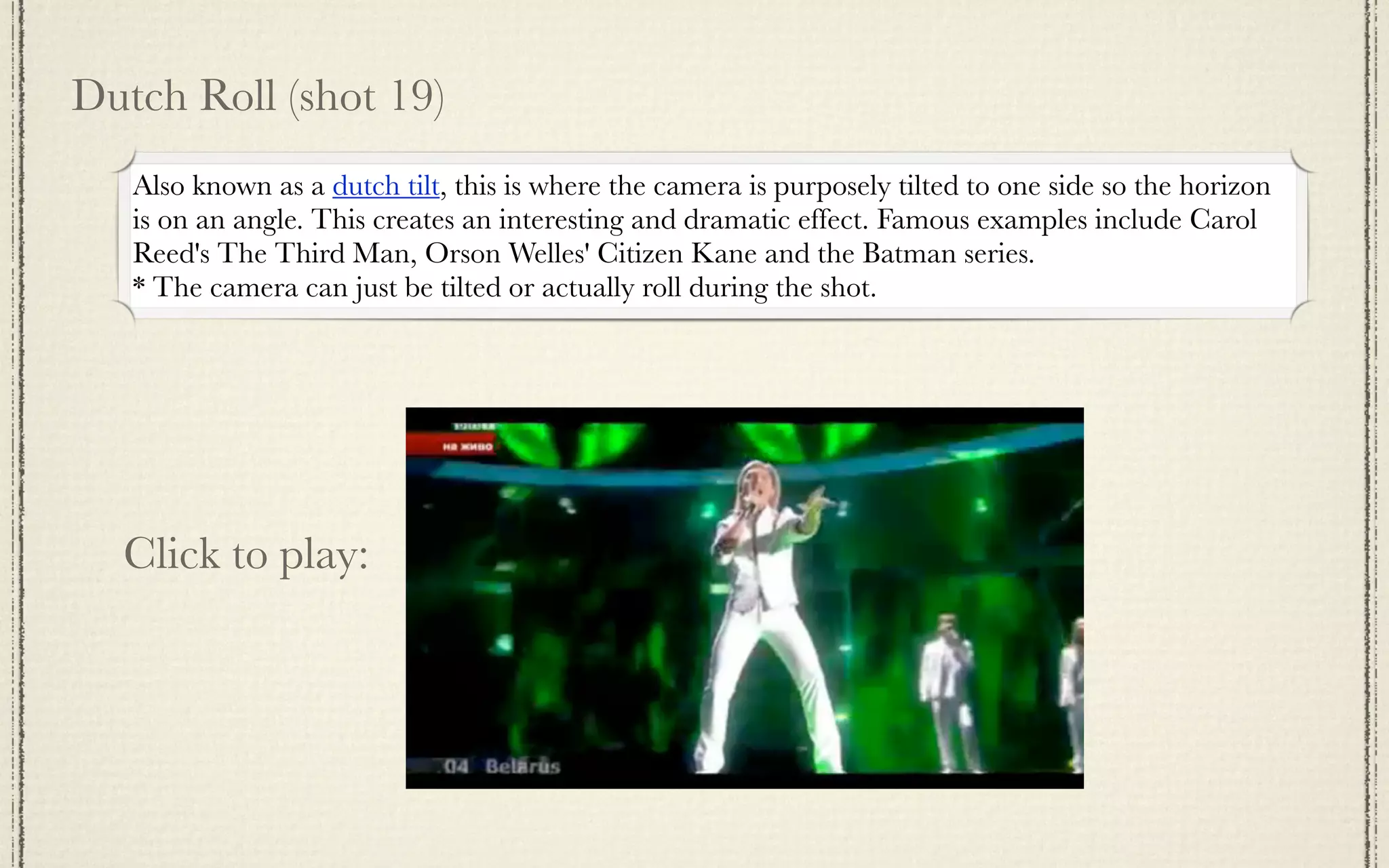 Dutch Roll (shot 19)
   Also known as a dutch tilt, this is where the camera is purposely tilted to one side so the horizon
   is on an angle. This creates an interesting and dramatic effect. Famous examples include Carol
   Reed's The Third Man, Orson Welles' Citizen Kane and the Batman series.
   * The camera can just be tilted or actually roll during the shot.




  Click to play:
 