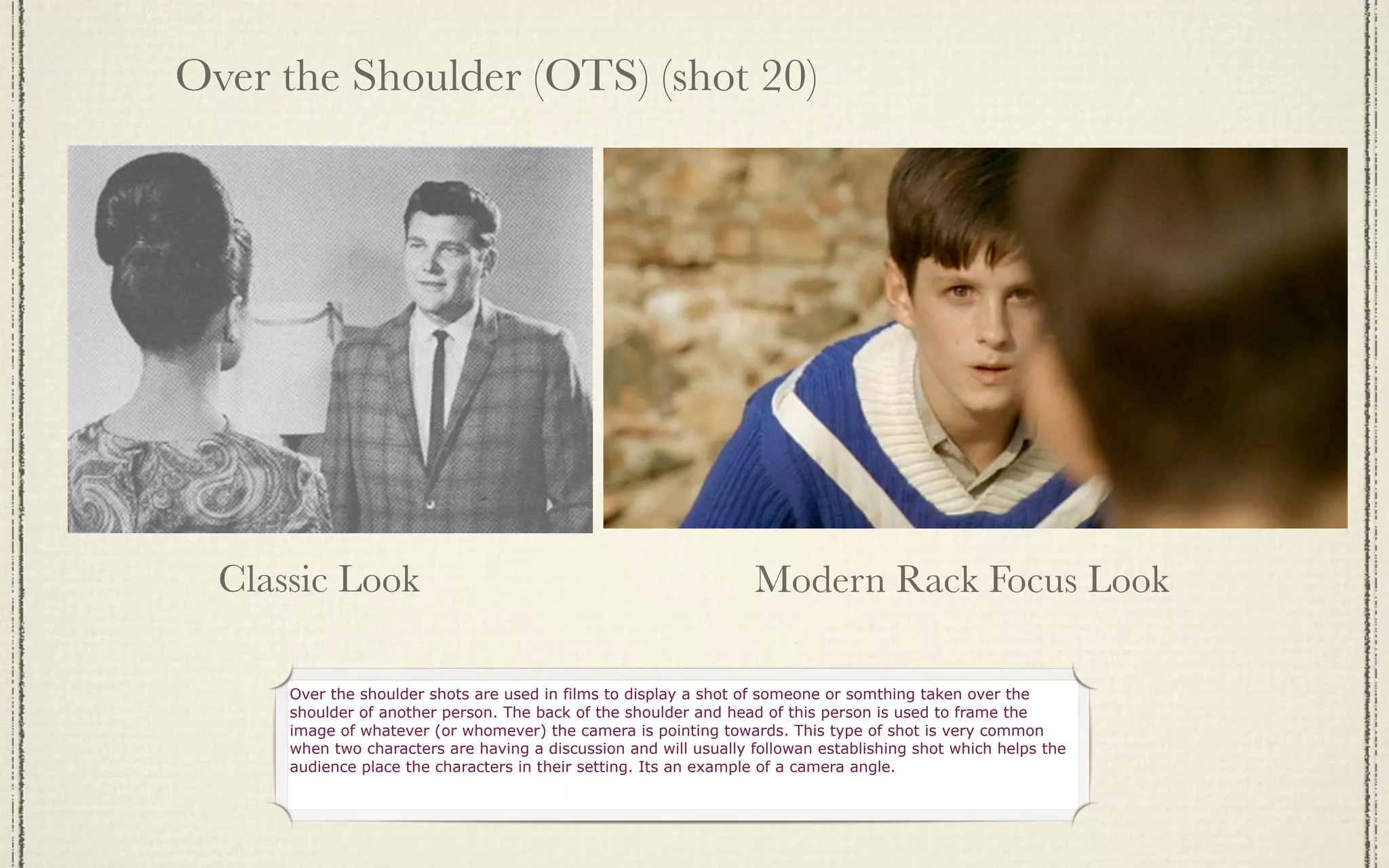 Over the Shoulder (OTS) (shot 20)




  Classic Look                                                     Modern Rack Focus Look

      Over the shoulder shots are used in films to display a shot of someone or somthing taken over the
      shoulder of another person. The back of the shoulder and head of this person is used to frame the
      image of whatever (or whomever) the camera is pointing towards. This type of shot is very common
      when two characters are having a discussion and will usually followan establishing shot which helps the
      audience place the characters in their setting. Its an example of a camera angle.
 