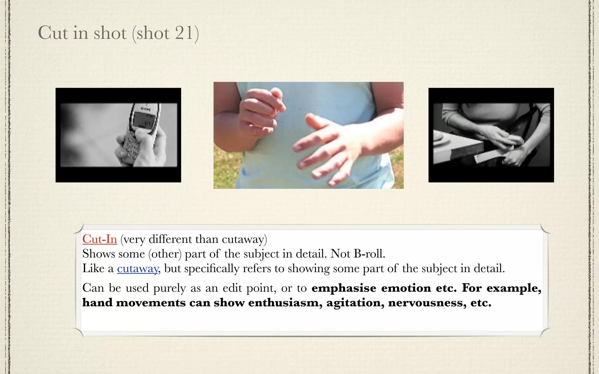 Cut in shot (shot 21)




     Cut-In (very different than cutaway)
     Shows some (other) part of the subject in detail. Not B-roll.
     Like a cutaway, but speciﬁcally refers to showing some part of the subject in detail.
     Can be used purely as an edit point, or to emphasise emotion etc. For example,
     hand movements can show enthusiasm, agitation, nervousness, etc.
 