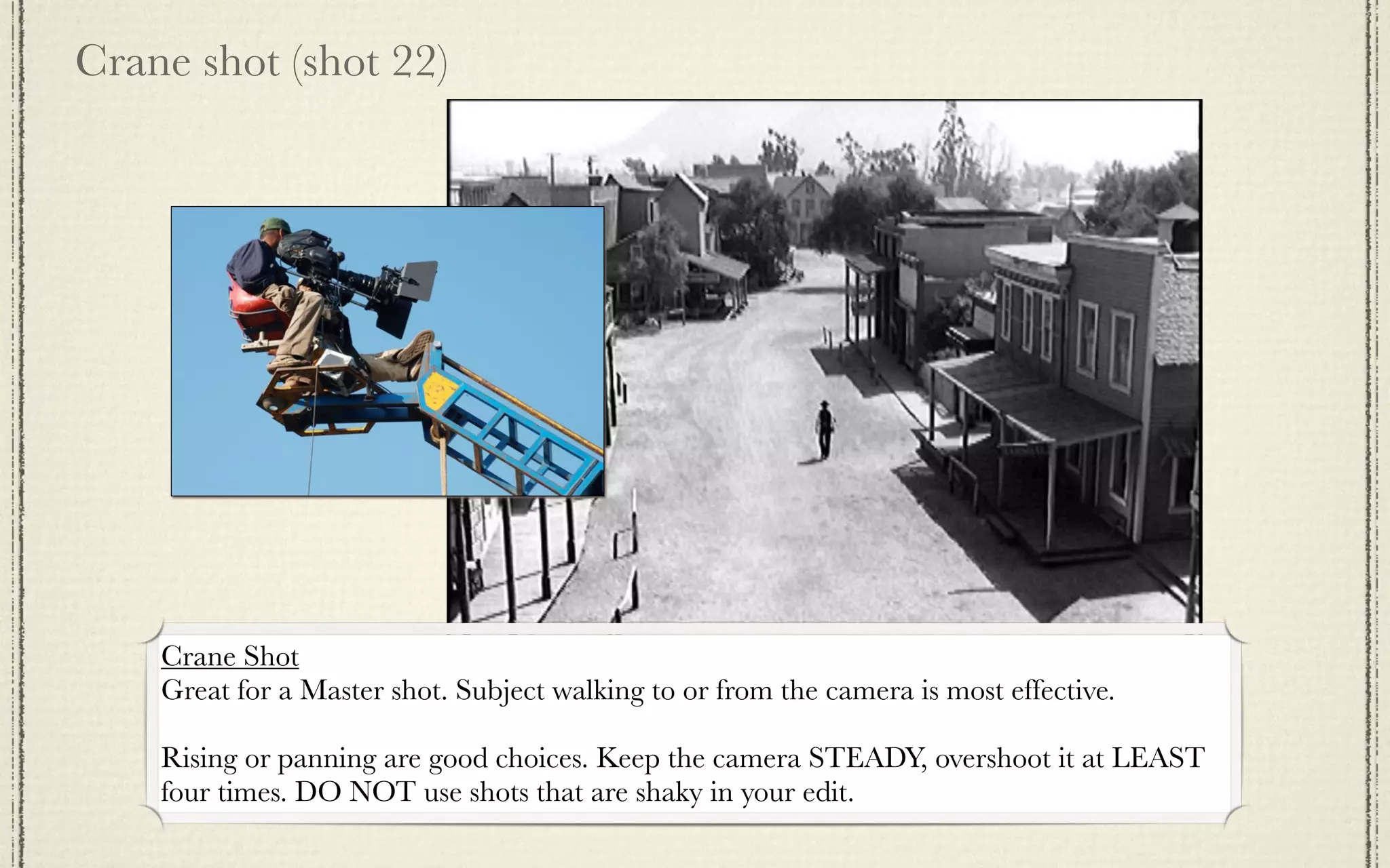 Crane shot (shot 22)




    Crane Shot
    Great for a Master shot. Subject walking to or from the camera is most effective.

    Rising or panning are good choices. Keep the camera STEADY, overshoot it at LEAST
    four times. DO NOT use shots that are shaky in your edit.
 