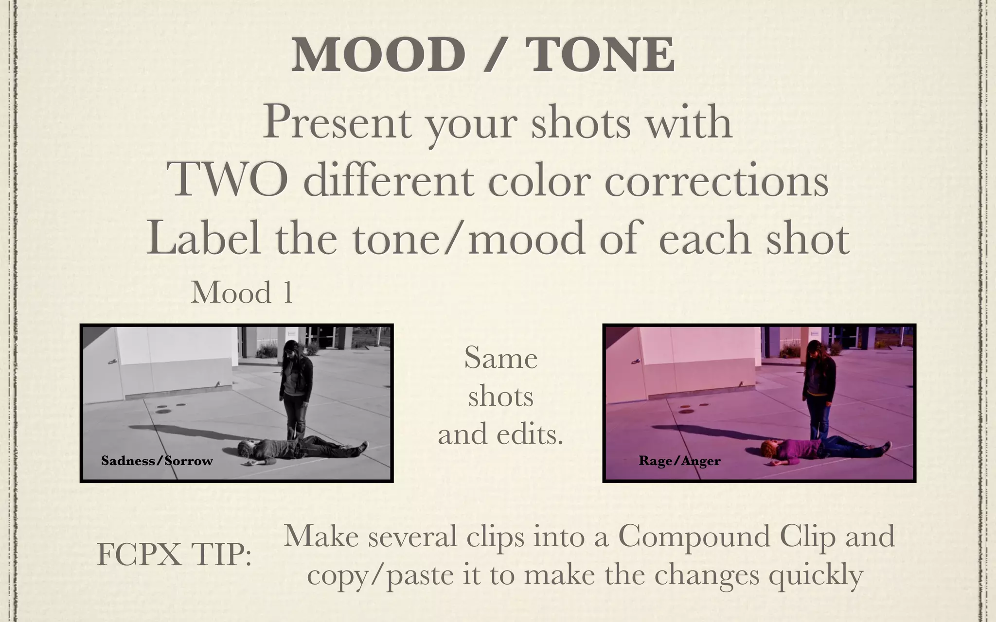 MOOD / TONE
          Present your shots with
      TWO different color corrections
     Label the tone/mood of each shot
           Mood 1
                        Same
                        shots
                      and edits.
Sadness/Sorrow                     Rage/Anger




          Make several clips into a Compound Clip and
FCPX TIP:
           copy/paste it to make the changes quickly
 