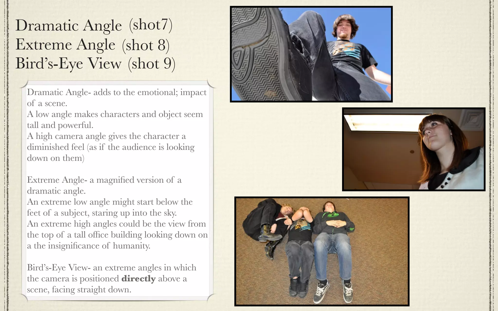 Dramatic Angle (shot7)
Extreme Angle (shot 8)
Bird’s-Eye View (shot 9)
 Dramatic Angle- adds to the emotional; impact
 of a scene.
 A low angle makes characters and object seem
 tall and powerful.
 A high camera angle gives the character a
 diminished feel (as if the audience is looking
 down on them)

 Extreme Angle- a magniﬁed version of a
 dramatic angle.
 An extreme low angle might start below the
 feet of a subject, staring up into the sky.
 An extreme high angles could be the view from
 the top of a tall ofﬁce building looking down on
 a the insigniﬁcance of humanity.

 Bird’s-Eye View- an extreme angles in which
 the camera is positioned directly above a
 scene, facing straight down.
 
