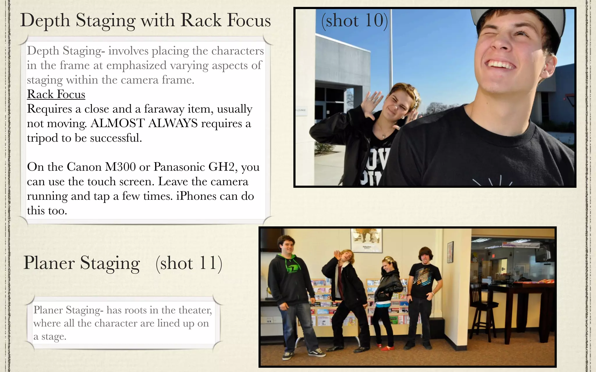 Depth Staging with Rack Focus                    (shot 10)
Depth Staging- involves placing the characters
in the frame at emphasized varying aspects of
staging within the camera frame.
Rack Focus
Requires a close and a faraway item, usually
not moving. ALMOST ALWAYS requires a
tripod to be successful.

On the Canon M300 or Panasonic GH2, you
can use the touch screen. Leave the camera
running and tap a few times. iPhones can do
this too.



Planer Staging (shot 11)

 Planer Staging- has roots in the theater,
 where all the character are lined up on
 a stage.
 
