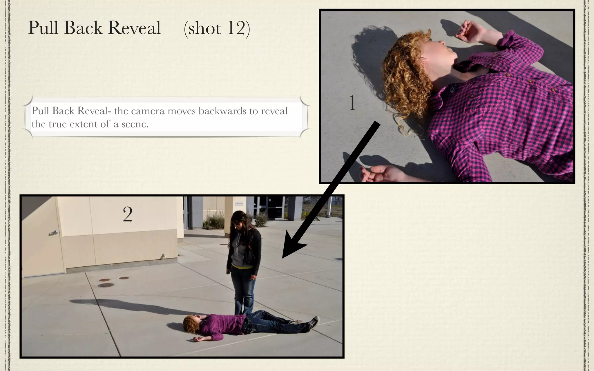 Pull Back Reveal                (shot 12)



Pull Back Reveal- the camera moves backwards to reveal   1
the true extent of a scene.




                   2
 