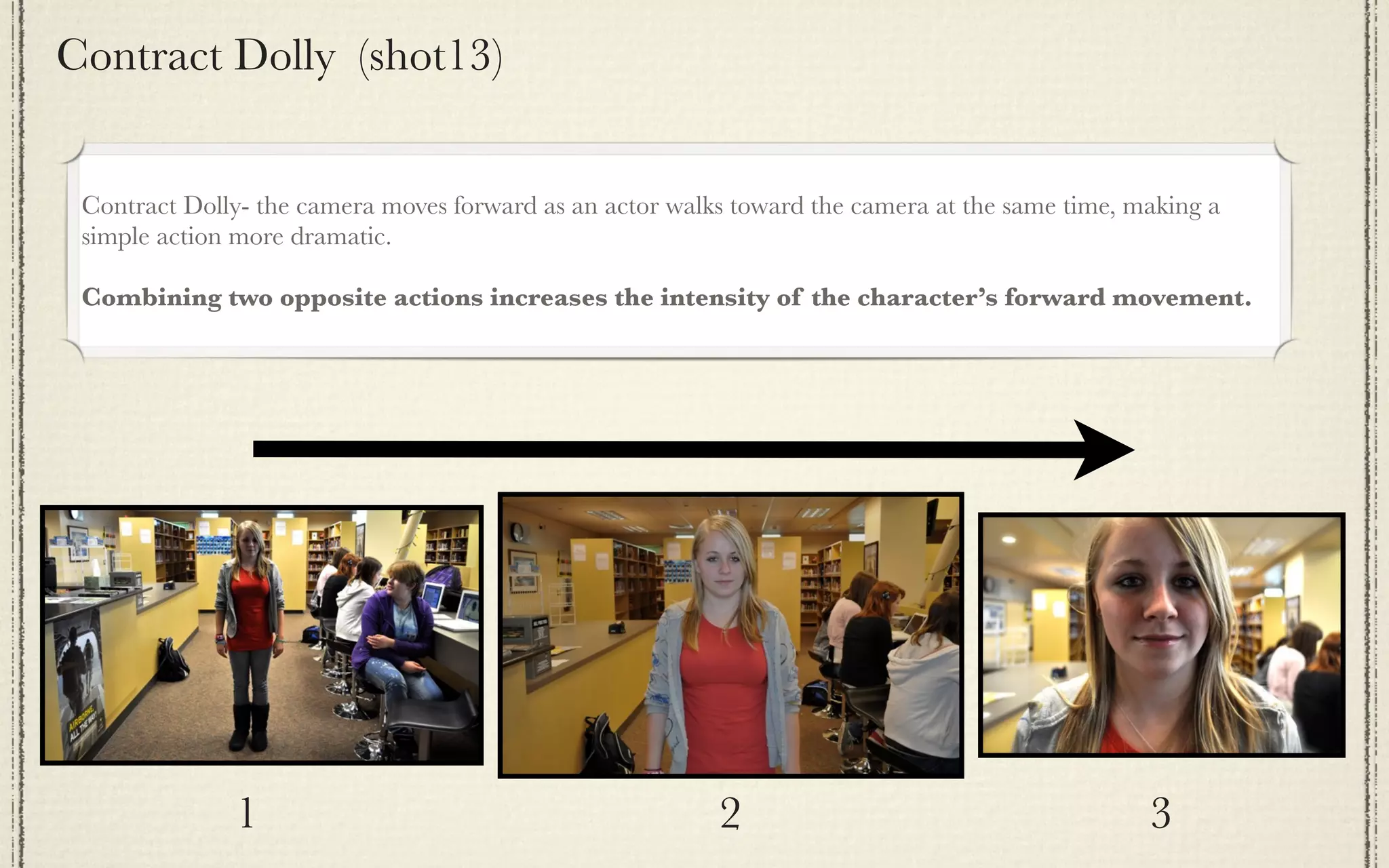Contract Dolly (shot13)


 Contract Dolly- the camera moves forward as an actor walks toward the camera at the same time, making a
 simple action more dramatic.

 Combining two opposite actions increases the intensity of the character’s forward movement.




              1                                           2                                      3
 