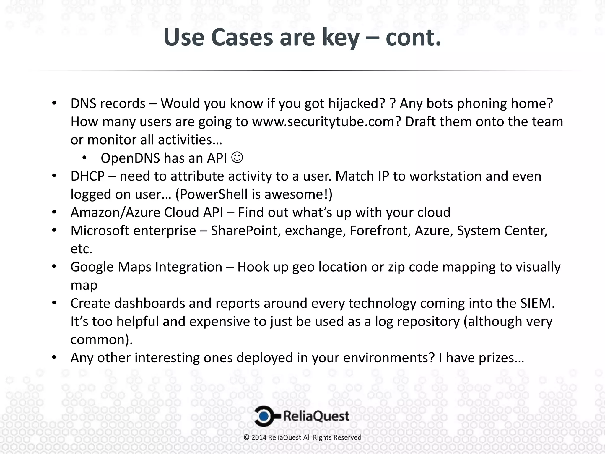 • DNS records – Would you know if you got hijacked? ? Any bots phoning home?
How many users are going to www.securitytube.com? Draft them onto the team
or monitor all activities…
• OpenDNS has an API 
• DHCP – need to attribute activity to a user. Match IP to workstation and even
logged on user… (PowerShell is awesome!)
• Amazon/Azure Cloud API – Find out what’s up with your cloud
• Microsoft enterprise – SharePoint, exchange, Forefront, Azure, System Center,
etc.
• Google Maps Integration – Hook up geo location or zip code mapping to visually
map
• Create dashboards and reports around every technology coming into the SIEM.
It’s too helpful and expensive to just be used as a log repository (although very
common).
• Any other interesting ones deployed in your environments? I have prizes…
 