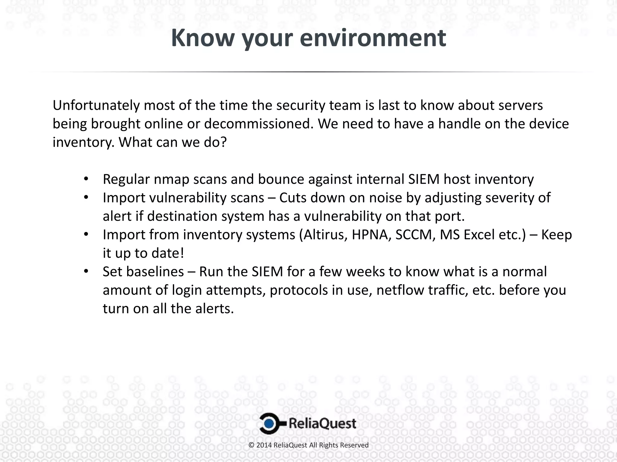 Unfortunately most of the time the security team is last to know about servers
being brought online or decommissioned. We need to have a handle on the device
inventory. What can we do?
• Regular nmap scans and bounce against internal SIEM host inventory
• Import vulnerability scans – Cuts down on noise by adjusting severity of
alert if destination system has a vulnerability on that port.
• Import from inventory systems (Altirus, HPNA, SCCM, MS Excel etc.) – Keep
it up to date!
• Set baselines – Run the SIEM for a few weeks to know what is a normal
amount of login attempts, protocols in use, netflow traffic, etc. before you
turn on all the alerts.
 