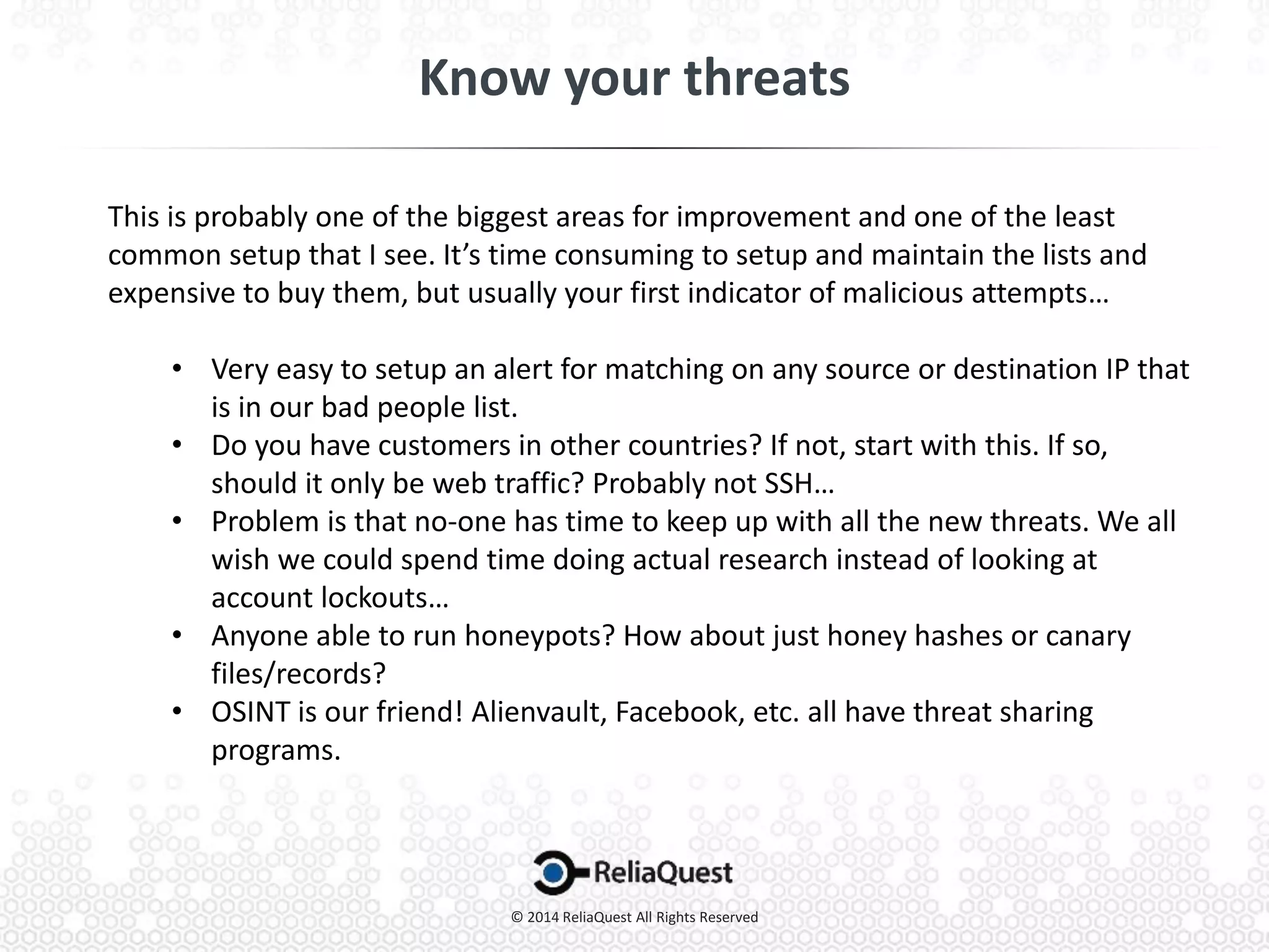 This is probably one of the biggest areas for improvement and one of the least
common setup that I see. It’s time consuming to setup and maintain the lists and
expensive to buy them, but usually your first indicator of malicious attempts…
• Very easy to setup an alert for matching on any source or destination IP that
is in our bad people list.
• Do you have customers in other countries? If not, start with this. If so,
should it only be web traffic? Probably not SSH…
• Problem is that no-one has time to keep up with all the new threats. We all
wish we could spend time doing actual research instead of looking at
account lockouts…
• Anyone able to run honeypots? How about just honey hashes or canary
files/records?
• OSINT is our friend! Alienvault, Facebook, etc. all have threat sharing
programs.
 