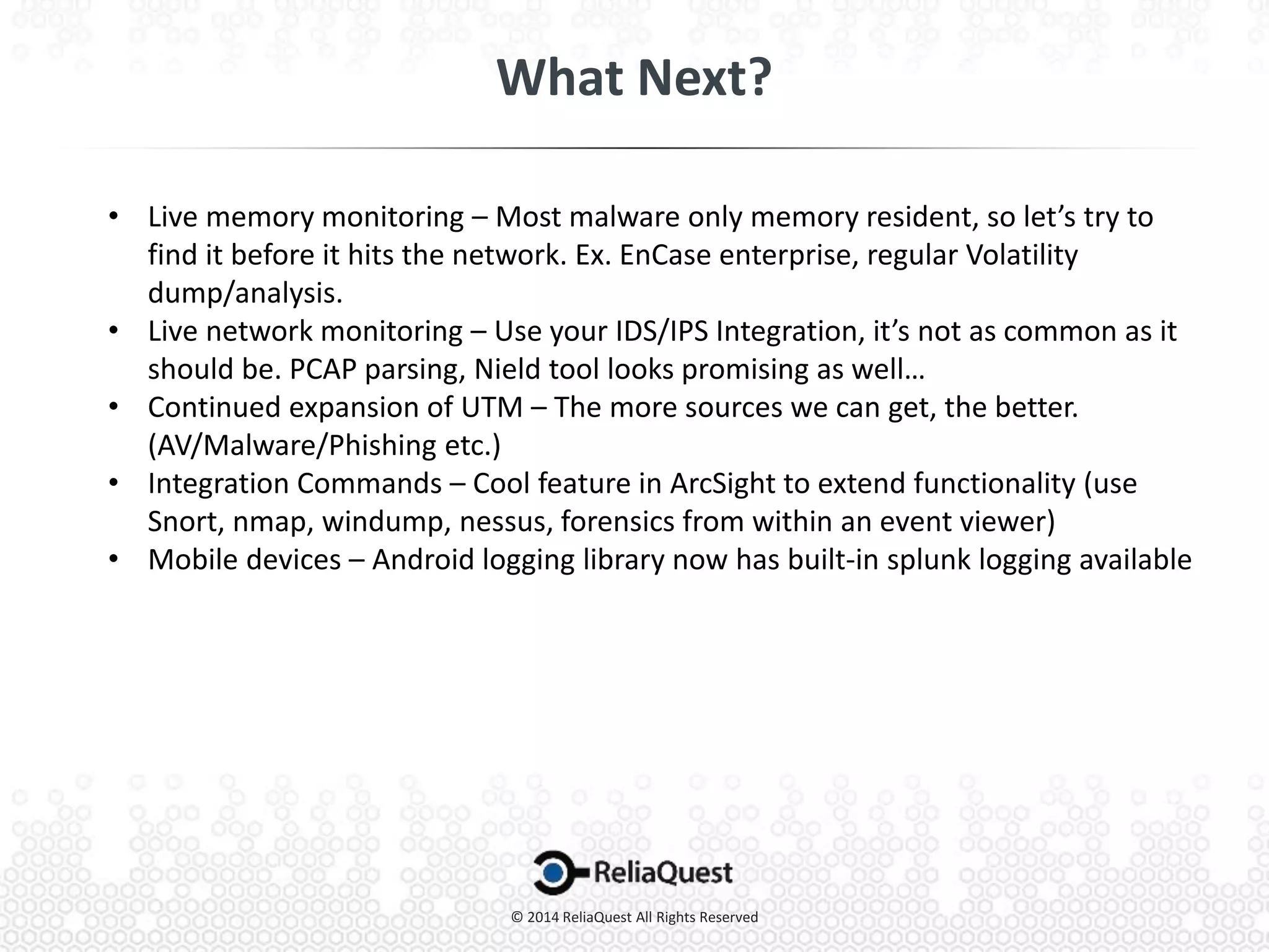 • Live memory monitoring – Most malware only memory resident, so let’s try to
find it before it hits the network. Ex. EnCase enterprise, regular Volatility
dump/analysis.
• Live network monitoring – Use your IDS/IPS Integration, it’s not as common as it
should be. PCAP parsing, Nield tool looks promising as well…
• Continued expansion of UTM – The more sources we can get, the better.
(AV/Malware/Phishing etc.)
• Integration Commands – Cool feature in ArcSight to extend functionality (use
Snort, nmap, windump, nessus, forensics from within an event viewer)
• Mobile devices – Android logging library now has built-in splunk logging available
 