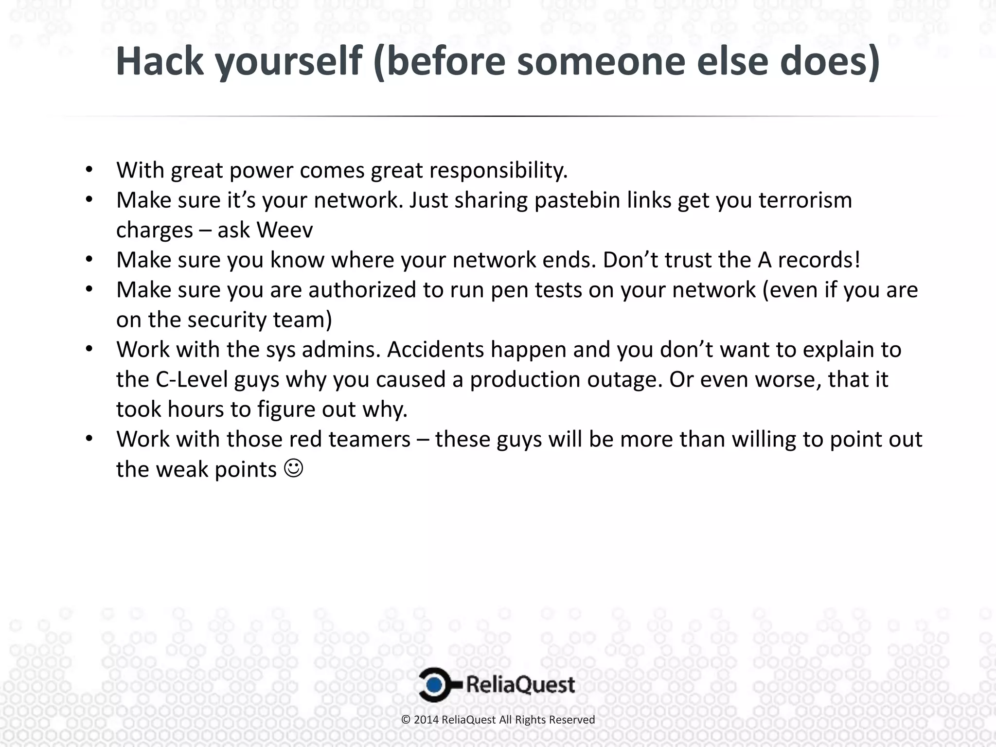 • With great power comes great responsibility.
• Make sure it’s your network. Just sharing pastebin links get you terrorism
charges – ask Weev
• Make sure you know where your network ends. Don’t trust the A records!
• Make sure you are authorized to run pen tests on your network (even if you are
on the security team)
• Work with the sys admins. Accidents happen and you don’t want to explain to
the C-Level guys why you caused a production outage. Or even worse, that it
took hours to figure out why.
• Work with those red teamers – these guys will be more than willing to point out
the weak points 
 