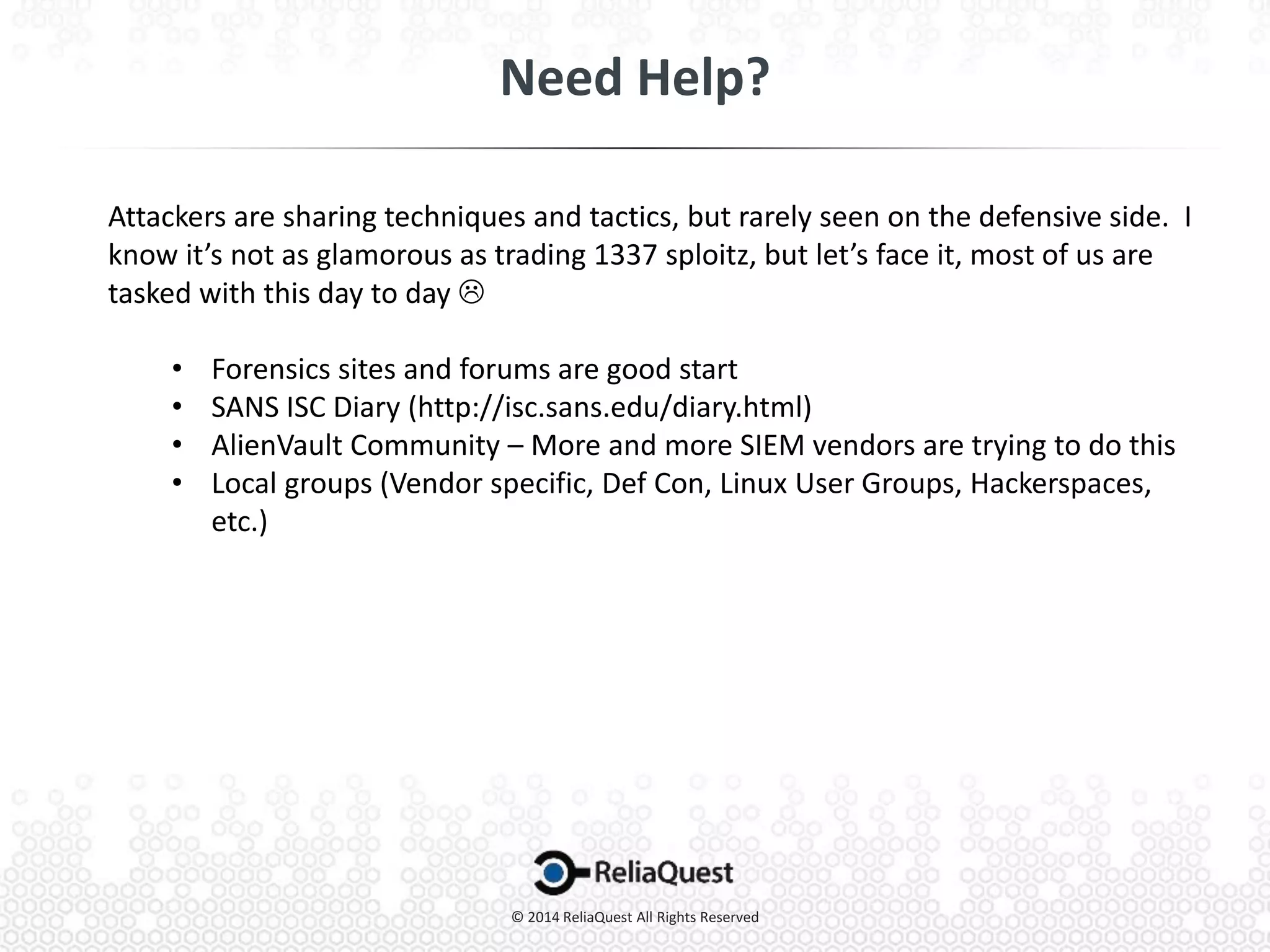 Attackers are sharing techniques and tactics, but rarely seen on the defensive side. I
know it’s not as glamorous as trading 1337 sploitz, but let’s face it, most of us are
tasked with this day to day 
• Forensics sites and forums are good start
• SANS ISC Diary (http://isc.sans.edu/diary.html)
• AlienVault Community – More and more SIEM vendors are trying to do this
• Local groups (Vendor specific, Def Con, Linux User Groups, Hackerspaces,
etc.)
 