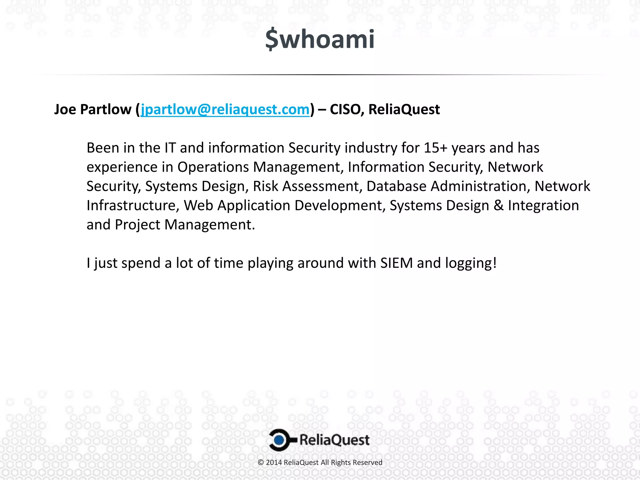 Joe Partlow (jpartlow@reliaquest.com) – CISO, ReliaQuest
Been in the IT and information Security industry for 15+ years and has
experience in Operations Management, Information Security, Network
Security, Systems Design, Risk Assessment, Database Administration, Network
Infrastructure, Web Application Development, Systems Design & Integration
and Project Management.
I just spend a lot of time playing around with SIEM and logging!
 