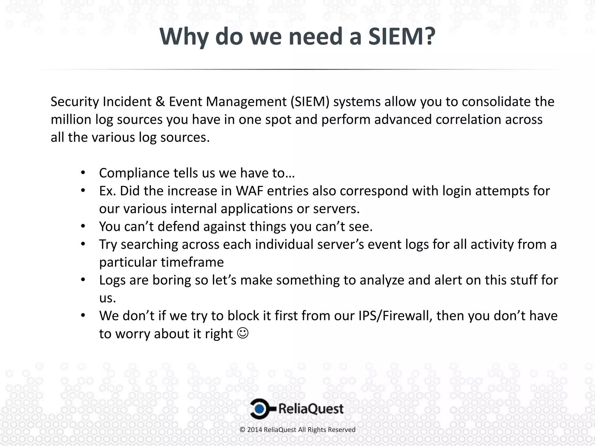 Security Incident & Event Management (SIEM) systems allow you to consolidate the
million log sources you have in one spot and perform advanced correlation across
all the various log sources.
• Compliance tells us we have to…
• Ex. Did the increase in WAF entries also correspond with login attempts for
our various internal applications or servers.
• You can’t defend against things you can’t see.
• Try searching across each individual server’s event logs for all activity from a
particular timeframe
• Logs are boring so let’s make something to analyze and alert on this stuff for
us.
• We don’t if we try to block it first from our IPS/Firewall, then you don’t have
to worry about it right 
 
