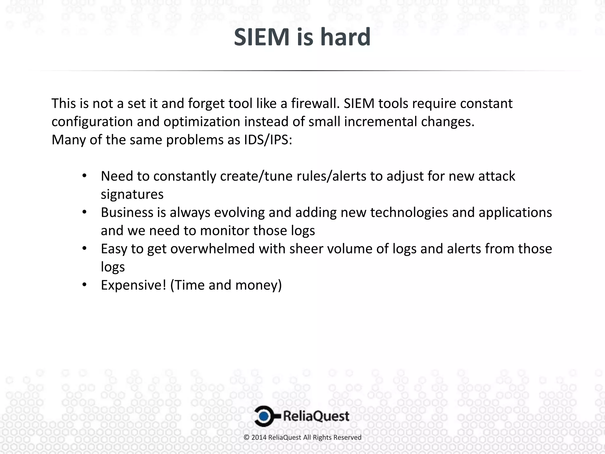 This is not a set it and forget tool like a firewall. SIEM tools require constant
configuration and optimization instead of small incremental changes.
Many of the same problems as IDS/IPS:
• Need to constantly create/tune rules/alerts to adjust for new attack
signatures
• Business is always evolving and adding new technologies and applications
and we need to monitor those logs
• Easy to get overwhelmed with sheer volume of logs and alerts from those
logs
• Expensive! (Time and money)
 