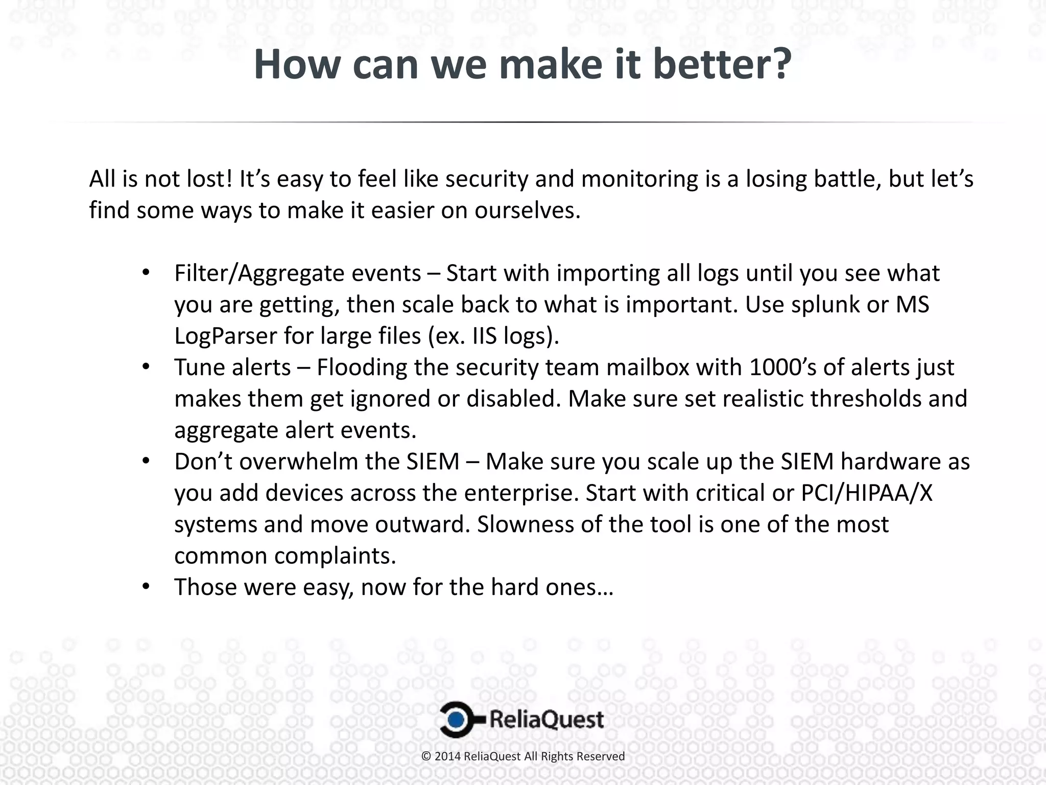 All is not lost! It’s easy to feel like security and monitoring is a losing battle, but let’s
find some ways to make it easier on ourselves.
• Filter/Aggregate events – Start with importing all logs until you see what
you are getting, then scale back to what is important. Use splunk or MS
LogParser for large files (ex. IIS logs).
• Tune alerts – Flooding the security team mailbox with 1000’s of alerts just
makes them get ignored or disabled. Make sure set realistic thresholds and
aggregate alert events.
• Don’t overwhelm the SIEM – Make sure you scale up the SIEM hardware as
you add devices across the enterprise. Start with critical or PCI/HIPAA/X
systems and move outward. Slowness of the tool is one of the most
common complaints.
• Those were easy, now for the hard ones…
 