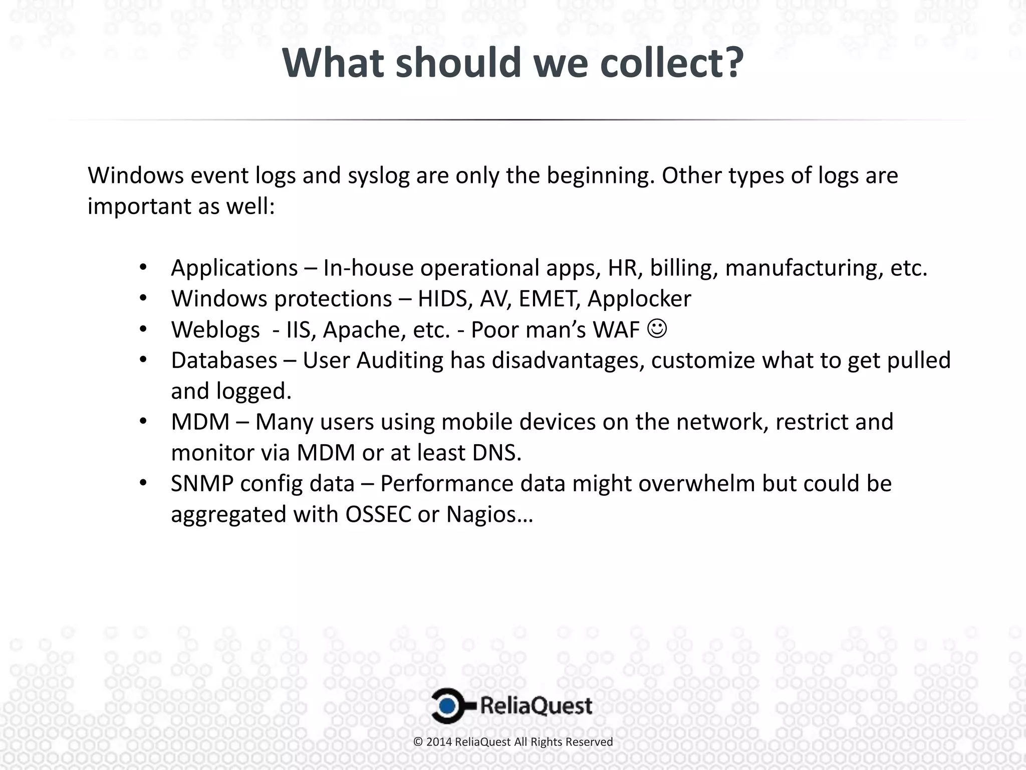 Windows event logs and syslog are only the beginning. Other types of logs are
important as well:
• Applications – In-house operational apps, HR, billing, manufacturing, etc.
• Windows protections – HIDS, AV, EMET, Applocker
• Weblogs - IIS, Apache, etc. - Poor man’s WAF 
• Databases – User Auditing has disadvantages, customize what to get pulled
and logged.
• MDM – Many users using mobile devices on the network, restrict and
monitor via MDM or at least DNS.
• SNMP config data – Performance data might overwhelm but could be
aggregated with OSSEC or Nagios…
 