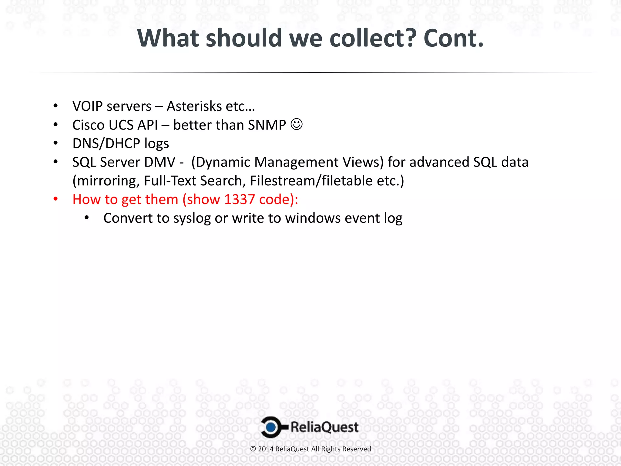• VOIP servers – Asterisks etc…
• Cisco UCS API – better than SNMP 
• DNS/DHCP logs
• SQL Server DMV - (Dynamic Management Views) for advanced SQL data
(mirroring, Full-Text Search, Filestream/filetable etc.)
• How to get them (show 1337 code):
• Convert to syslog or write to windows event log
 