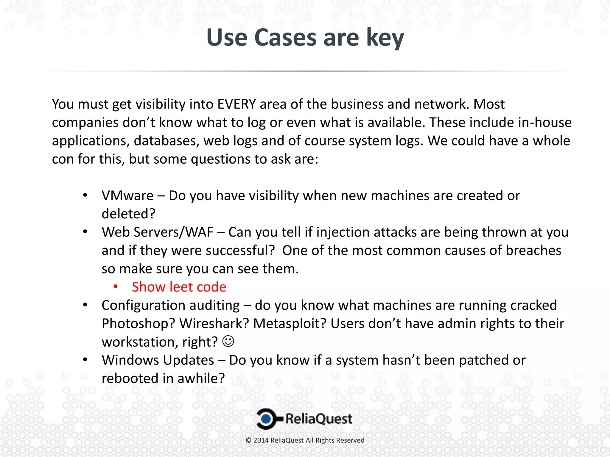 You must get visibility into EVERY area of the business and network. Most
companies don’t know what to log or even what is available. These include in-house
applications, databases, web logs and of course system logs. We could have a whole
con for this, but some questions to ask are:
• VMware – Do you have visibility when new machines are created or
deleted?
• Web Servers/WAF – Can you tell if injection attacks are being thrown at you
and if they were successful? One of the most common causes of breaches
so make sure you can see them.
• Show leet code
• Configuration auditing – do you know what machines are running cracked
Photoshop? Wireshark? Metasploit? Users don’t have admin rights to their
workstation, right? 
• Windows Updates – Do you know if a system hasn’t been patched or
rebooted in awhile?
 