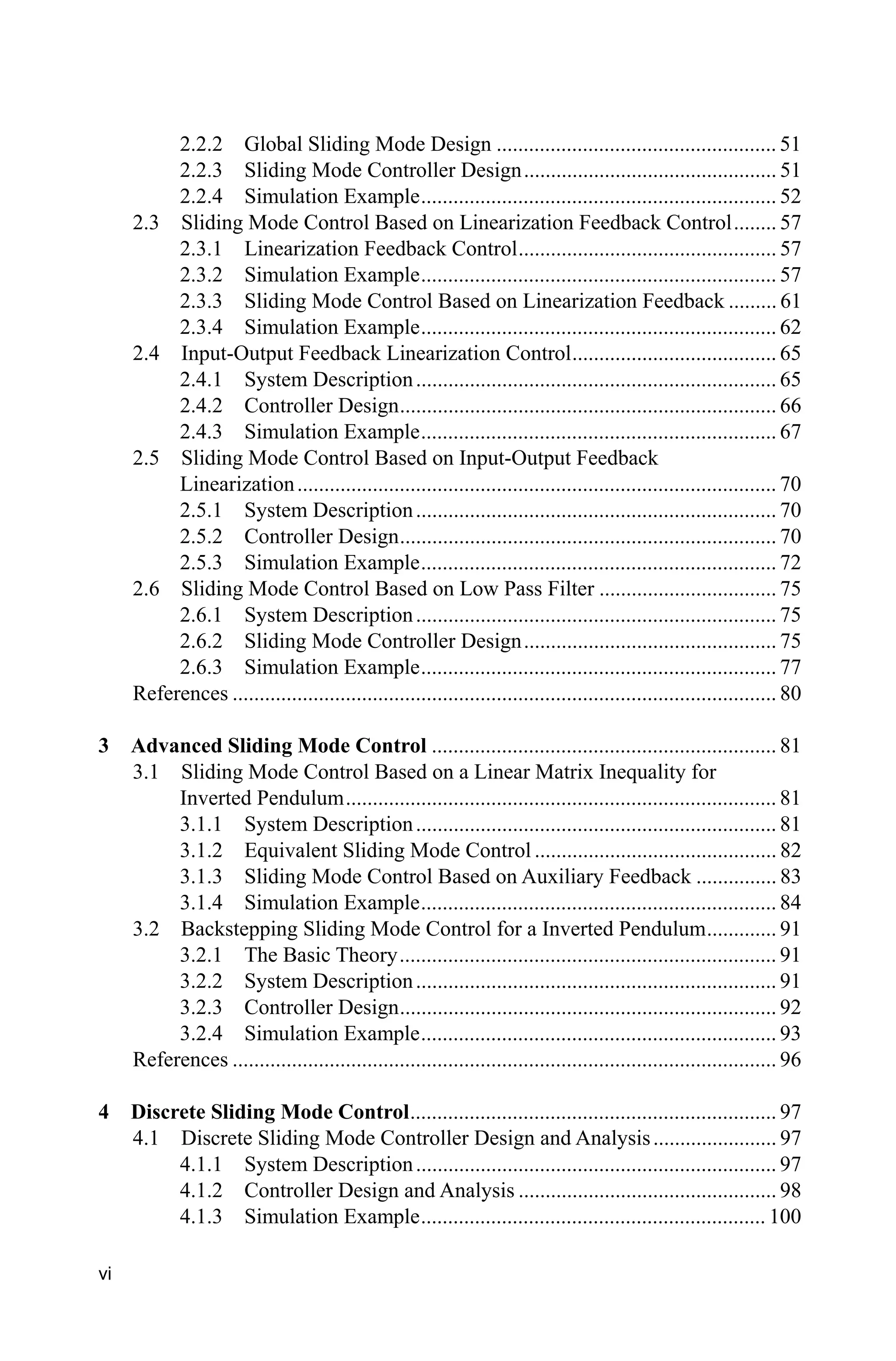 vi
2.2.2 Global Sliding Mode Design .................................................... 51
2.2.3 Sliding Mode Controller Design............................................... 51
2.2.4 Simulation Example.................................................................. 52
2.3 Sliding Mode Control Based on Linearization Feedback Control........ 57
2.3.1 Linearization Feedback Control................................................ 57
2.3.2 Simulation Example.................................................................. 57
2.3.3 Sliding Mode Control Based on Linearization Feedback ......... 61
2.3.4 Simulation Example.................................................................. 62
2.4 Input-Output Feedback Linearization Control...................................... 65
2.4.1 System Description................................................................... 65
2.4.2 Controller Design...................................................................... 66
2.4.3 Simulation Example.................................................................. 67
2.5 Sliding Mode Control Based on Input-Output Feedback
Linearization......................................................................................... 70
2.5.1 System Description................................................................... 70
2.5.2 Controller Design...................................................................... 70
2.5.3 Simulation Example.................................................................. 72
2.6 Sliding Mode Control Based on Low Pass Filter ................................. 75
2.6.1 System Description................................................................... 75
2.6.2 Sliding Mode Controller Design............................................... 75
2.6.3 Simulation Example.................................................................. 77
References ..................................................................................................... 80
3 Advanced Sliding Mode Control ................................................................ 81
3.1 Sliding Mode Control Based on a Linear Matrix Inequality for
Inverted Pendulum................................................................................ 81
3.1.1 System Description................................................................... 81
3.1.2 Equivalent Sliding Mode Control ............................................. 82
3.1.3 Sliding Mode Control Based on Auxiliary Feedback ............... 83
3.1.4 Simulation Example.................................................................. 84
3.2 Backstepping Sliding Mode Control for a Inverted Pendulum............. 91
3.2.1 The Basic Theory...................................................................... 91
3.2.2 System Description................................................................... 91
3.2.3 Controller Design...................................................................... 92
3.2.4 Simulation Example.................................................................. 93
References ..................................................................................................... 96
4 Discrete Sliding Mode Control.................................................................... 97
4.1 Discrete Sliding Mode Controller Design and Analysis....................... 97
4.1.1 System Description................................................................... 97
4.1.2 Controller Design and Analysis ................................................ 98
4.1.3 Simulation Example................................................................ 100
 