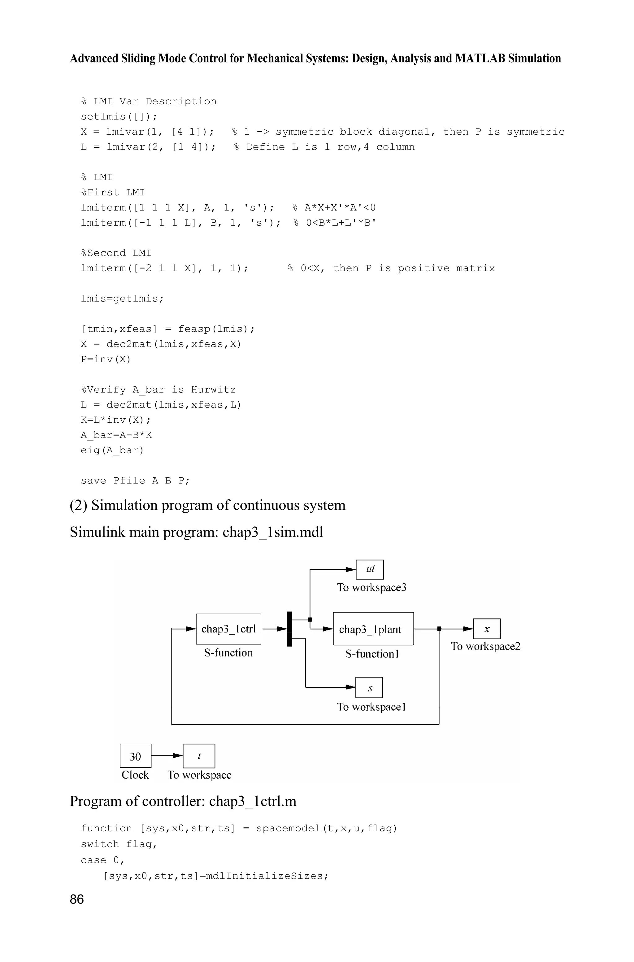 Advanced Sliding Mode Control for Mechanical Systems: Design, Analysis and MATLAB Simulation
86
% LMI Var Description
setlmis([]);
X = lmivar(1, [4 1]); % 1 - symmetric block diagonal, then P is symmetric
L = lmivar(2, [1 4]); % Define L is 1 row,4 column
% LMI
%First LMI
lmiterm([1 1 1 X], A, 1, 's'); % A*X+X'*A'0
lmiterm([-1 1 1 L], B, 1, 's'); % 0B*L+L'*B'
%Second LMI
lmiterm([-2 1 1 X], 1, 1); % 0X, then P is positive matrix
lmis=getlmis;
[tmin,xfeas] = feasp(lmis);
X = dec2mat(lmis,xfeas,X)
P=inv(X)
%Verify A_bar is Hurwitz
L = dec2mat(lmis,xfeas,L)
K=L*inv(X);
A_bar=A-B*K
eig(A_bar)
save Pfile A B P;
(2) Simulation program of continuous system
Simulink main program: chap3_1sim.mdl
Program of controller: chap3_1ctrl.m
function [sys,x0,str,ts] = spacemodel(t,x,u,flag)
switch flag,
case 0,
[sys,x0,str,ts]=mdlInitializeSizes;
 