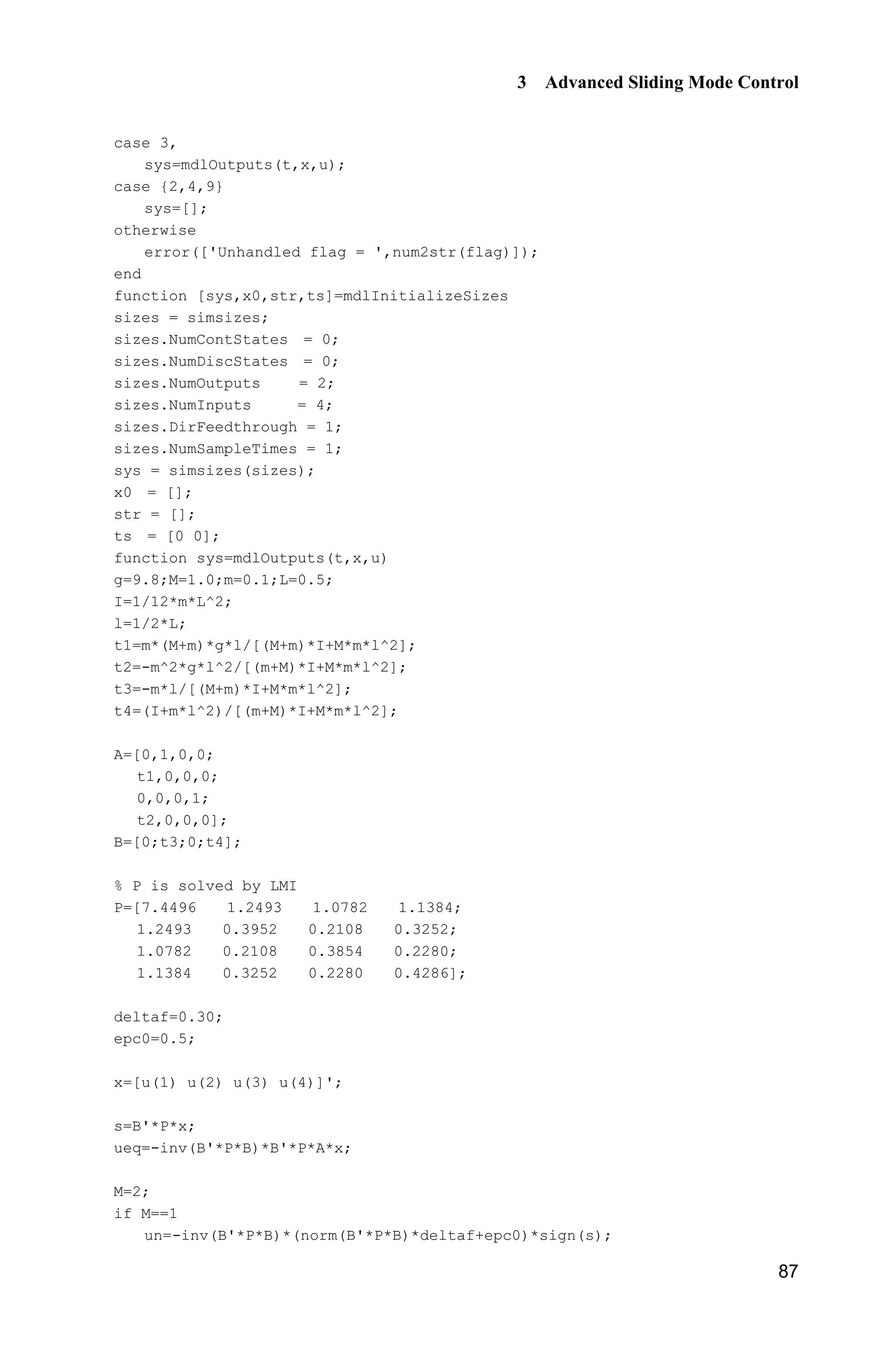 3 Advanced Sliding Mode Control
87
case 3,
sys=mdlOutputs(t,x,u);
case {2,4,9}
sys=[];
otherwise
error(['Unhandled flag = ',num2str(flag)]);
end
function [sys,x0,str,ts]=mdlInitializeSizes
sizes = simsizes;
sizes.NumContStates = 0;
sizes.NumDiscStates = 0;
sizes.NumOutputs = 2;
sizes.NumInputs = 4;
sizes.DirFeedthrough = 1;
sizes.NumSampleTimes = 1;
sys = simsizes(sizes);
x0 = [];
str = [];
ts = [0 0];
function sys=mdlOutputs(t,x,u)
g=9.8;M=1.0;m=0.1;L=0.5;
I=1/12*m*L^2;
l=1/2*L;
t1=m*(M+m)*g*l/[(M+m)*I+M*m*l^2];
t2=-m^2*g*l^2/[(m+M)*I+M*m*l^2];
t3=-m*l/[(M+m)*I+M*m*l^2];
t4=(I+m*l^2)/[(m+M)*I+M*m*l^2];
A=[0,1,0,0;
t1,0,0,0;
0,0,0,1;
t2,0,0,0];
B=[0;t3;0;t4];
% P is solved by LMI
P=[7.4496 1.2493 1.0782 1.1384;
1.2493 0.3952 0.2108 0.3252;
1.0782 0.2108 0.3854 0.2280;
1.1384 0.3252 0.2280 0.4286];
deltaf=0.30;
epc0=0.5;
x=[u(1) u(2) u(3) u(4)]';
s=B'*P*x;
ueq=-inv(B'*P*B)*B'*P*A*x;
M=2;
if M==1
un=-inv(B'*P*B)*(norm(B'*P*B)*deltaf+epc0)*sign(s);
 