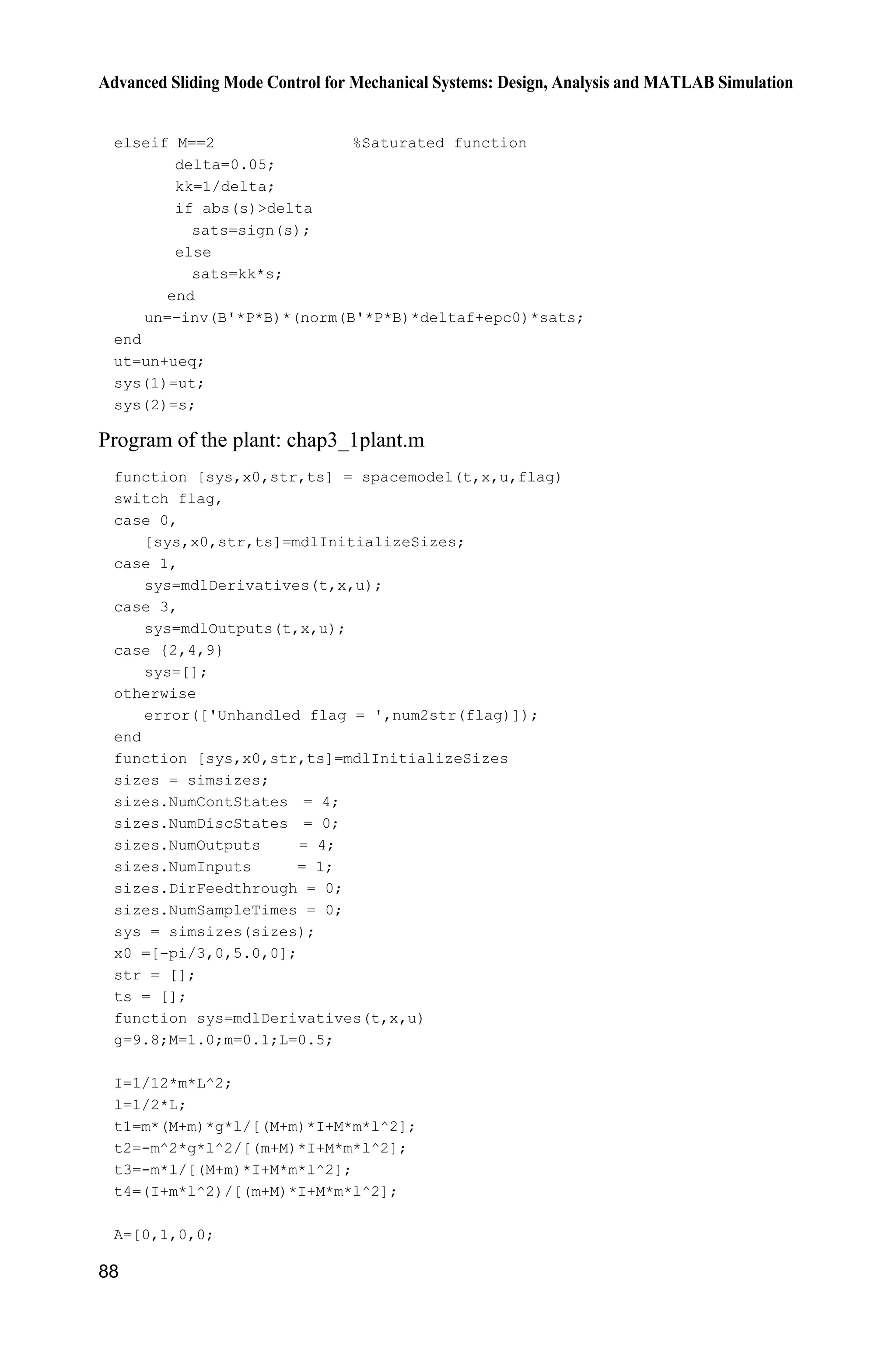 Advanced Sliding Mode Control for Mechanical Systems: Design, Analysis and MATLAB Simulation
88
elseif M==2 %Saturated function
delta=0.05;
kk=1/delta;
if abs(s)delta
sats=sign(s);
else
sats=kk*s;
end
un=-inv(B'*P*B)*(norm(B'*P*B)*deltaf+epc0)*sats;
end
ut=un+ueq;
sys(1)=ut;
sys(2)=s;
Program of the plant: chap3_1plant.m
function [sys,x0,str,ts] = spacemodel(t,x,u,flag)
switch flag,
case 0,
[sys,x0,str,ts]=mdlInitializeSizes;
case 1,
sys=mdlDerivatives(t,x,u);
case 3,
sys=mdlOutputs(t,x,u);
case {2,4,9}
sys=[];
otherwise
error(['Unhandled flag = ',num2str(flag)]);
end
function [sys,x0,str,ts]=mdlInitializeSizes
sizes = simsizes;
sizes.NumContStates = 4;
sizes.NumDiscStates = 0;
sizes.NumOutputs = 4;
sizes.NumInputs = 1;
sizes.DirFeedthrough = 0;
sizes.NumSampleTimes = 0;
sys = simsizes(sizes);
x0 =[-pi/3,0,5.0,0];
str = [];
ts = [];
function sys=mdlDerivatives(t,x,u)
g=9.8;M=1.0;m=0.1;L=0.5;
I=1/12*m*L^2;
l=1/2*L;
t1=m*(M+m)*g*l/[(M+m)*I+M*m*l^2];
t2=-m^2*g*l^2/[(m+M)*I+M*m*l^2];
t3=-m*l/[(M+m)*I+M*m*l^2];
t4=(I+m*l^2)/[(m+M)*I+M*m*l^2];
A=[0,1,0,0;
 