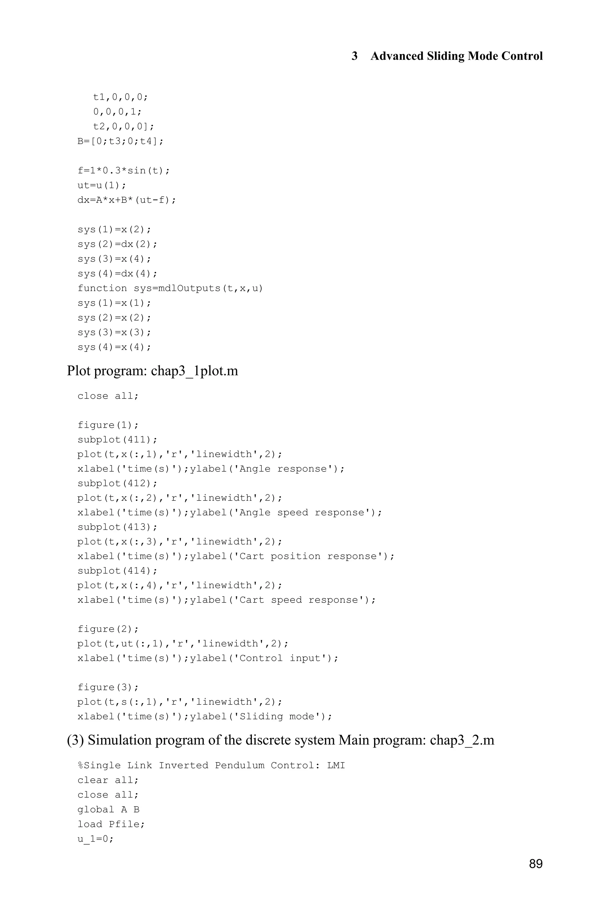 3 Advanced Sliding Mode Control
89
t1,0,0,0;
0,0,0,1;
t2,0,0,0];
B=[0;t3;0;t4];
f=1*0.3*sin(t);
ut=u(1);
dx=A*x+B*(ut-f);
sys(1)=x(2);
sys(2)=dx(2);
sys(3)=x(4);
sys(4)=dx(4);
function sys=mdlOutputs(t,x,u)
sys(1)=x(1);
sys(2)=x(2);
sys(3)=x(3);
sys(4)=x(4);
Plot program: chap3_1plot.m
close all;
figure(1);
subplot(411);
plot(t,x(:,1),'r','linewidth',2);
xlabel('time(s)');ylabel('Angle response');
subplot(412);
plot(t,x(:,2),'r','linewidth',2);
xlabel('time(s)');ylabel('Angle speed response');
subplot(413);
plot(t,x(:,3),'r','linewidth',2);
xlabel('time(s)');ylabel('Cart position response');
subplot(414);
plot(t,x(:,4),'r','linewidth',2);
xlabel('time(s)');ylabel('Cart speed response');
figure(2);
plot(t,ut(:,1),'r','linewidth',2);
xlabel('time(s)');ylabel('Control input');
figure(3);
plot(t,s(:,1),'r','linewidth',2);
xlabel('time(s)');ylabel('Sliding mode');
(3) Simulation program of the discrete system Main program: chap3_2.m
%Single Link Inverted Pendulum Control: LMI
clear all;
close all;
global A B
load Pfile;
u_1=0;
 