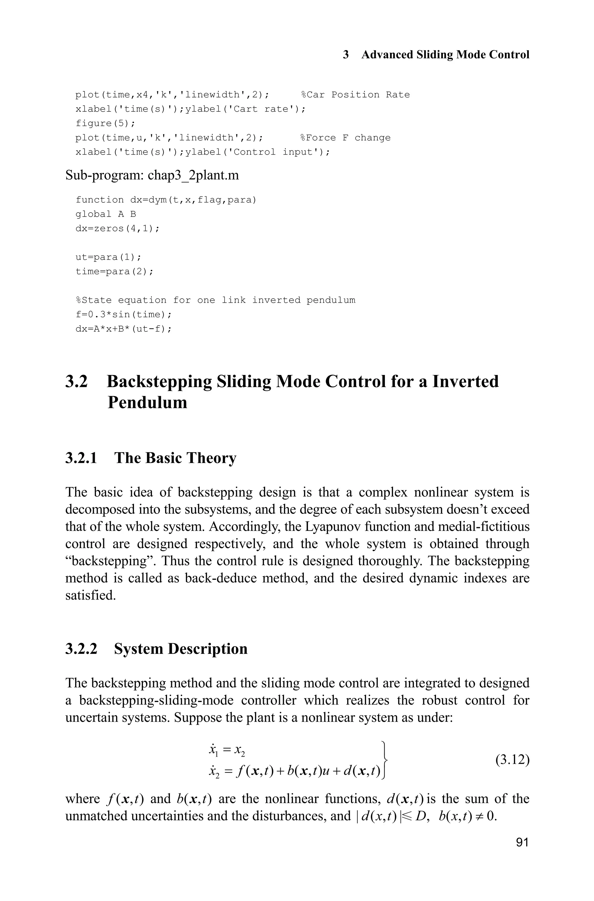 3 Advanced Sliding Mode Control
91
plot(time,x4,'k','linewidth',2); %Car Position Rate
xlabel('time(s)');ylabel('Cart rate');
figure(5);
plot(time,u,'k','linewidth',2); %Force F change
xlabel('time(s)');ylabel('Control input');
Sub-program: chap3_2plant.m
function dx=dym(t,x,flag,para)
global A B
dx=zeros(4,1);
ut=para(1);
time=para(2);
%State equation for one link inverted pendulum
f=0.3*sin(time);
dx=A*x+B*(ut-f);
3.2 Backstepping Sliding Mode Control for a Inverted
Pendulum
3.2.1 The Basic Theory
The basic idea of backstepping design is that a complex nonlinear system is
decomposed into the subsystems, and the degree of each subsystem doesn’t exceed
that of the whole system. Accordingly, the Lyapunov function and medial-fictitious
control are designed respectively, and the whole system is obtained through
“backstepping”. Thus the control rule is designed thoroughly. The backstepping
method is called as back-deduce method, and the desired dynamic indexes are
satisfied.
3.2.2 System Description
The backstepping method and the sliding mode control are integrated to designed
a backstepping-sliding-mode controller which realizes the robust control for
uncertain systems. Suppose the plant is a nonlinear system as under:
1 2
2 ( , ) ( , ) ( , )
½
¾
  ¿
x x
x f t b t u d tx x x
(3.12)
where ( , )f tx and ( , )b tx are the nonlinear functions, ( , )d tx is the sum of the
unmatched uncertainties and the disturbances, and | ( , ) | ,d x t D ( , ) 0.b x t z
 