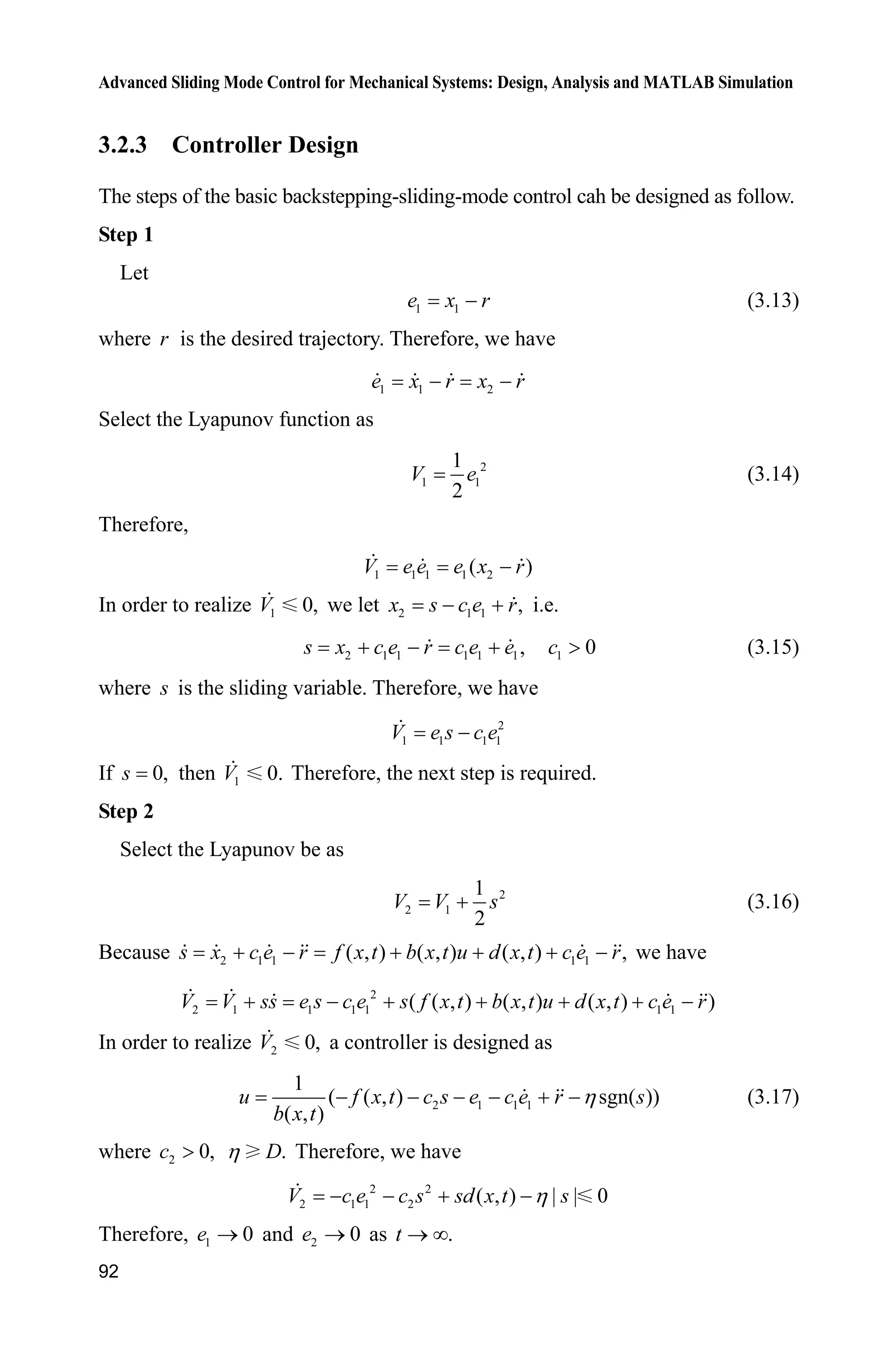Advanced Sliding Mode Control for Mechanical Systems: Design, Analysis and MATLAB Simulation
92
3.2.3 Controller Design
The steps of the basic backstepping-sliding-mode control cah be designed as follow.
Step 1
Let
1 1e x r (3.13)
where r is the desired trajectory. Therefore, we have
1 1 2e x r x r 
Select the Lyapunov function as
2
1 1
1
2
V e (3.14)
Therefore,
1 1 1 1 2( )V e e e x r
In order to realize 1 0,V we let 2 1 1 ,x s c e r  i.e.
2 1 1 1 1 1,  s x c e r c e e 1 0c ! (3.15)
where s is the sliding variable. Therefore, we have
2
1 1 1 1V e s c e
If 0,s then 1V 0. Therefore, the next step is required.
Step 2
Select the Lyapunov be as
2
2 1
1
2
V V s (3.16)
Because 2 1 1 1 1( , ) ( , ) ( , ) ,s x c e r f x t b x t u d x t c e r      we have
2
2 1 1 1 1 1 1( ( , ) ( , ) ( , ) )V V ss e s c e s f x t b x t u d x t c e r      
In order to realize 2 0,V a controller is designed as
2 1 1 1
1
( ( , ) sgn( ))
( , )
u f x t c s e c e r s
b x t
K      (3.17)
where 2 0,c ! .DK Therefore, we have
2 2
2 1 1 2 ( , ) | | 0V c e c s sd x t sK   
Therefore, 1 0e o and 2 0e o as .t o f
 