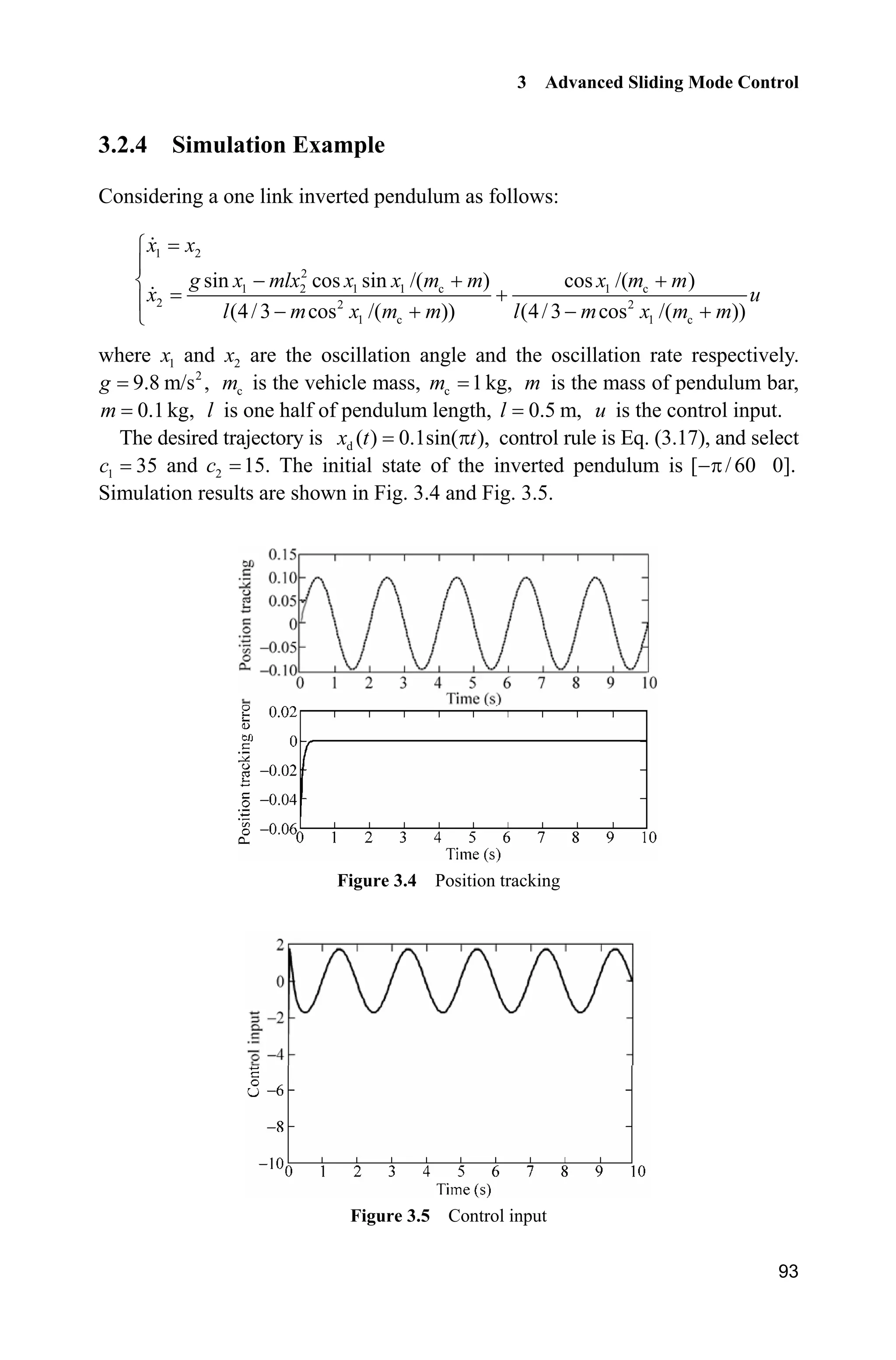 3 Advanced Sliding Mode Control
93
3.2.4 Simulation Example
Considering a one link inverted pendulum as follows:
1 2
2
1 2 1 1 c 1 c
2 2 2
1 c 1 c
sin cos sin /( ) cos /( )
(4/3 cos /( )) (4/3 cos /( ))
­
°
  ®
°    ¯
x x
g x mlx x x m m x m m
x u
l m x m m l m x m m
where 1x and 2x are the oscillation angle and the oscillation rate respectively.
2
9.8 m/s ,g cm is the vehicle mass, c 1kg,m m is the mass of pendulum bar,
0.1kg,m l is one half of pendulum length, 0.5 m,l u is the control input.
The desired trajectory is d ( ) 0.1sin( ),x t tS control rule is Eq. (3.17), and select
1 35c and 2 15.c The initial state of the inverted pendulum is [ /60 0].S
Simulation results are shown in Fig. 3.4 and Fig. 3.5.
Figure 3.4 Position tracking
Figure 3.5 Control input
 