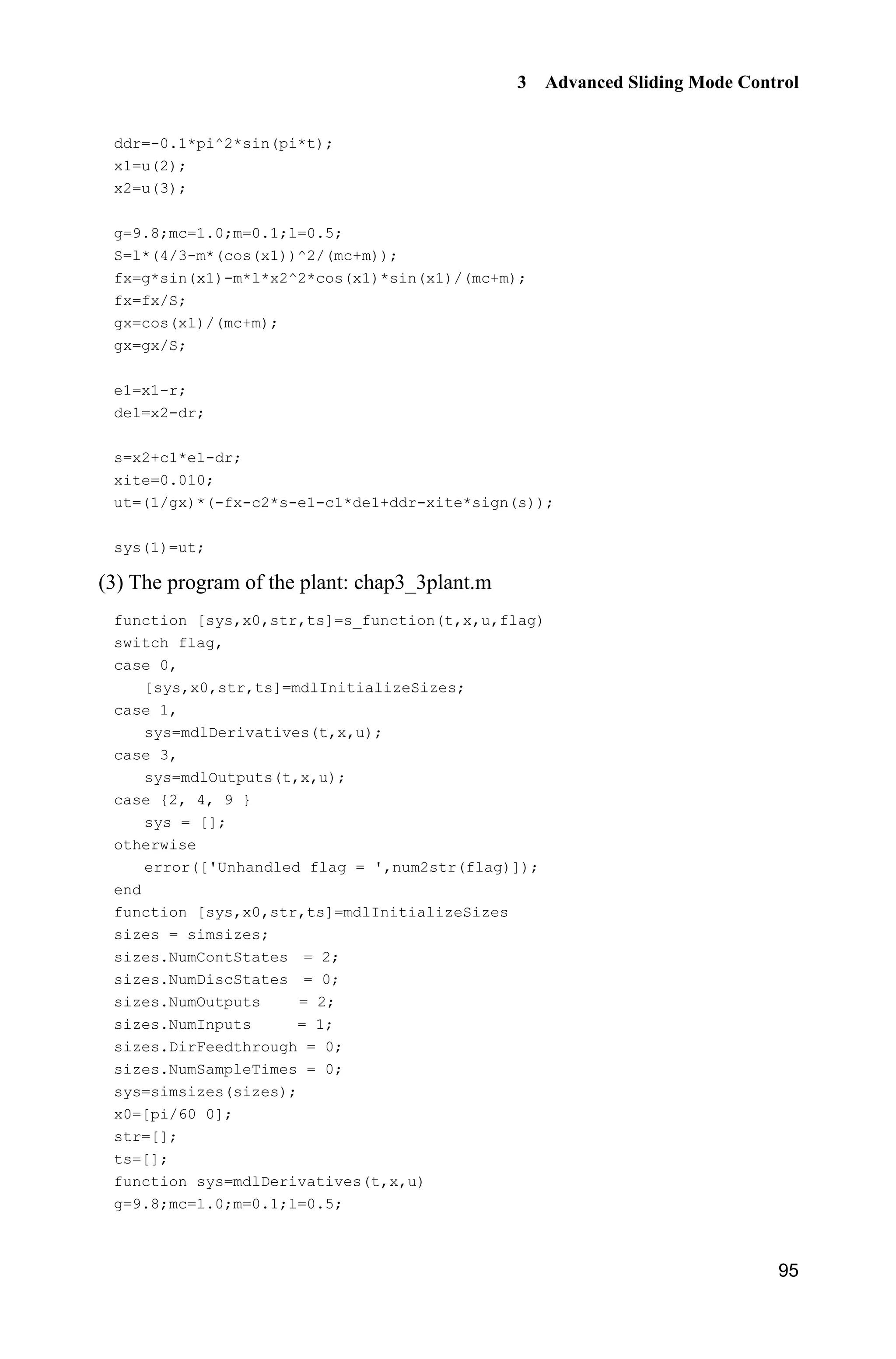 3 Advanced Sliding Mode Control
95
ddr=-0.1*pi^2*sin(pi*t);
x1=u(2);
x2=u(3);
g=9.8;mc=1.0;m=0.1;l=0.5;
S=l*(4/3-m*(cos(x1))^2/(mc+m));
fx=g*sin(x1)-m*l*x2^2*cos(x1)*sin(x1)/(mc+m);
fx=fx/S;
gx=cos(x1)/(mc+m);
gx=gx/S;
e1=x1-r;
de1=x2-dr;
s=x2+c1*e1-dr;
xite=0.010;
ut=(1/gx)*(-fx-c2*s-e1-c1*de1+ddr-xite*sign(s));
sys(1)=ut;
(3) The program of the plant: chap3_3plant.m
function [sys,x0,str,ts]=s_function(t,x,u,flag)
switch flag,
case 0,
[sys,x0,str,ts]=mdlInitializeSizes;
case 1,
sys=mdlDerivatives(t,x,u);
case 3,
sys=mdlOutputs(t,x,u);
case {2, 4, 9 }
sys = [];
otherwise
error(['Unhandled flag = ',num2str(flag)]);
end
function [sys,x0,str,ts]=mdlInitializeSizes
sizes = simsizes;
sizes.NumContStates = 2;
sizes.NumDiscStates = 0;
sizes.NumOutputs = 2;
sizes.NumInputs = 1;
sizes.DirFeedthrough = 0;
sizes.NumSampleTimes = 0;
sys=simsizes(sizes);
x0=[pi/60 0];
str=[];
ts=[];
function sys=mdlDerivatives(t,x,u)
g=9.8;mc=1.0;m=0.1;l=0.5;
 