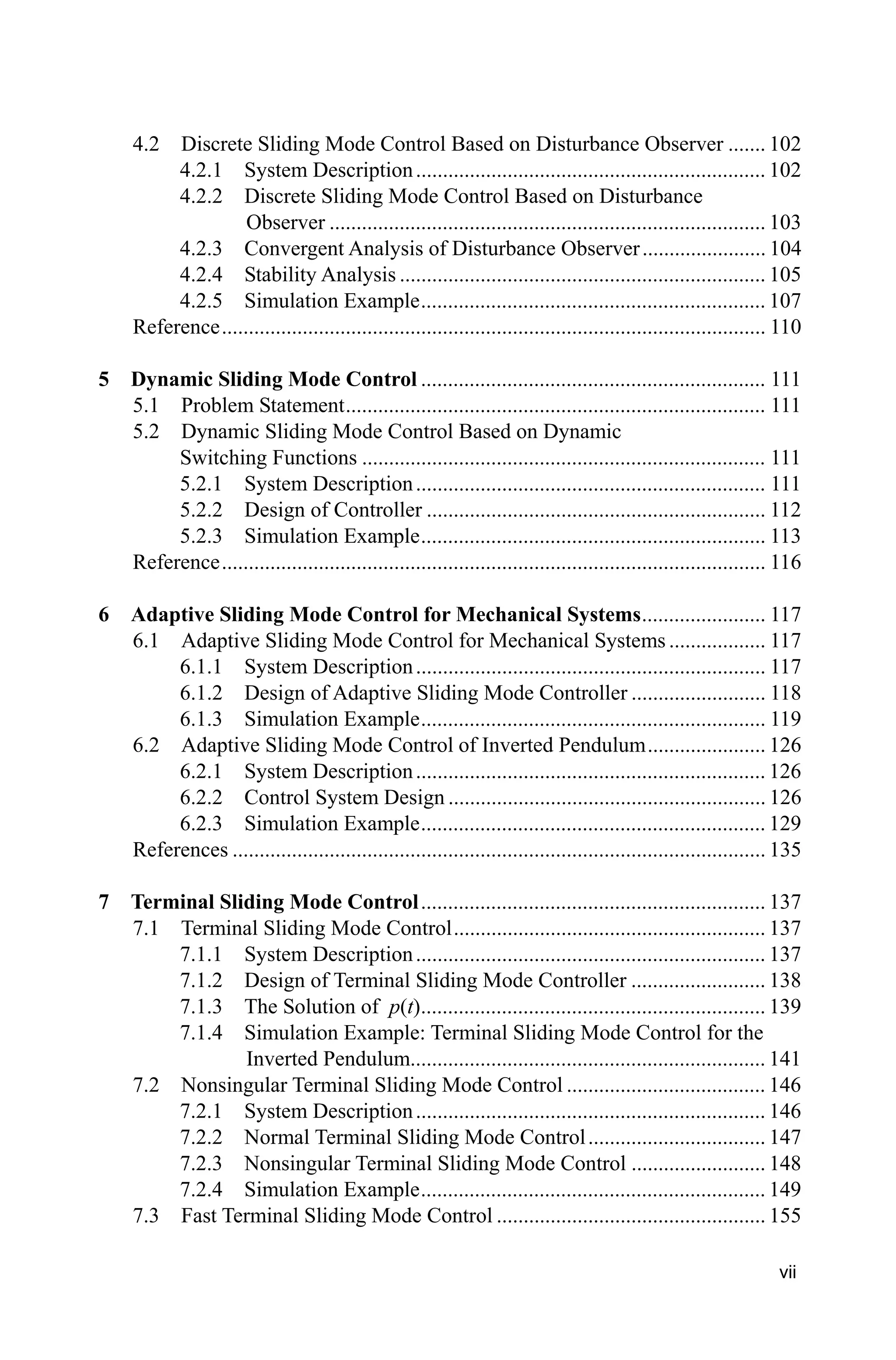 vii
4.2 Discrete Sliding Mode Control Based on Disturbance Observer ....... 102
4.2.1 System Description................................................................. 102
4.2.2 Discrete Sliding Mode Control Based on Disturbance
Observer ................................................................................. 103
4.2.3 Convergent Analysis of Disturbance Observer....................... 104
4.2.4 Stability Analysis .................................................................... 105
4.2.5 Simulation Example................................................................ 107
Reference..................................................................................................... 110
5 Dynamic Sliding Mode Control ................................................................ 111
5.1 Problem Statement.............................................................................. 111
5.2 Dynamic Sliding Mode Control Based on Dynamic
Switching Functions ........................................................................... 111
5.2.1 System Description................................................................. 111
5.2.2 Design of Controller ............................................................... 112
5.2.3 Simulation Example................................................................ 113
Reference..................................................................................................... 116
6 Adaptive Sliding Mode Control for Mechanical Systems....................... 117
6.1 Adaptive Sliding Mode Control for Mechanical Systems .................. 117
6.1.1 System Description................................................................. 117
6.1.2 Design of Adaptive Sliding Mode Controller ......................... 118
6.1.3 Simulation Example................................................................ 119
6.2 Adaptive Sliding Mode Control of Inverted Pendulum...................... 126
6.2.1 System Description................................................................. 126
6.2.2 Control System Design ........................................................... 126
6.2.3 Simulation Example................................................................ 129
References ................................................................................................... 135
7 Terminal Sliding Mode Control................................................................ 137
7.1 Terminal Sliding Mode Control.......................................................... 137
7.1.1 System Description................................................................. 137
7.1.2 Design of Terminal Sliding Mode Controller ......................... 138
7.1.3 The Solution of p(t)................................................................ 139
7.1.4 Simulation Example: Terminal Sliding Mode Control for the
Inverted Pendulum.................................................................. 141
7.2 Nonsingular Terminal Sliding Mode Control ..................................... 146
7.2.1 System Description................................................................. 146
7.2.2 Normal Terminal Sliding Mode Control................................. 147
7.2.3 Nonsingular Terminal Sliding Mode Control ......................... 148
7.2.4 Simulation Example................................................................ 149
7.3 Fast Terminal Sliding Mode Control .................................................. 155
 