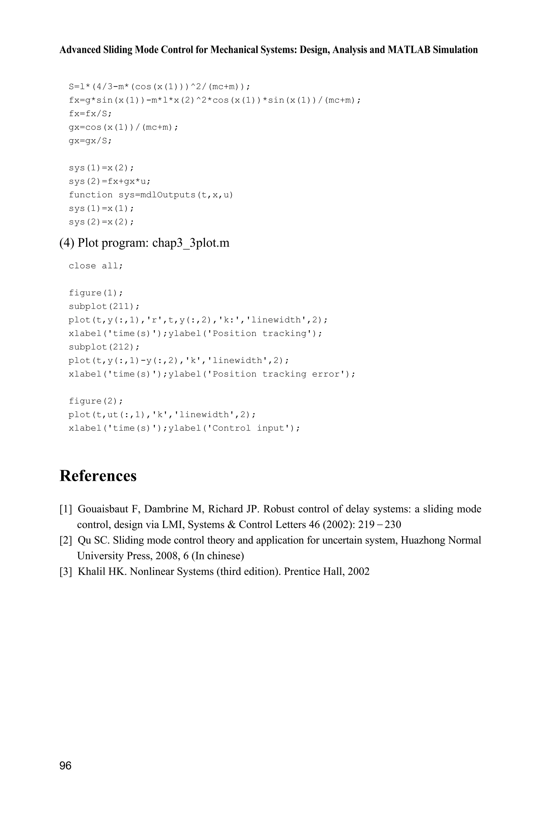 Advanced Sliding Mode Control for Mechanical Systems: Design, Analysis and MATLAB Simulation
96
S=l*(4/3-m*(cos(x(1)))^2/(mc+m));
fx=g*sin(x(1))-m*l*x(2)^2*cos(x(1))*sin(x(1))/(mc+m);
fx=fx/S;
gx=cos(x(1))/(mc+m);
gx=gx/S;
sys(1)=x(2);
sys(2)=fx+gx*u;
function sys=mdlOutputs(t,x,u)
sys(1)=x(1);
sys(2)=x(2);
(4) Plot program: chap3_3plot.m
close all;
figure(1);
subplot(211);
plot(t,y(:,1),'r',t,y(:,2),'k:','linewidth',2);
xlabel('time(s)');ylabel('Position tracking');
subplot(212);
plot(t,y(:,1)-y(:,2),'k','linewidth',2);
xlabel('time(s)');ylabel('Position tracking error');
figure(2);
plot(t,ut(:,1),'k','linewidth',2);
xlabel('time(s)');ylabel('Control input');
References
[1] Gouaisbaut F, Dambrine M, Richard JP. Robust control of delay systems: a sliding mode
control, design via LMI, Systems  Control Letters 46 (2002): 219  230
[2] Qu SC. Sliding mode control theory and application for uncertain system, Huazhong Normal
University Press, 2008, 6 (In chinese)
[3] Khalil HK. Nonlinear Systems (third edition). Prentice Hall, 2002
 